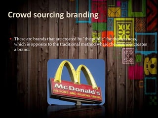 Crowd sourcing branding
 These are brands that are created by "the public" for the business,
which is opposite to the traditional method where the business creates
a brand.
 