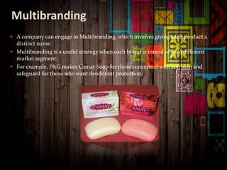 Multibranding
 A company can engage in Multibranding, which involves giving each product a
distinct name.
 Multibranding is a useful strategy when each brand is intended for a different
market segment.
 For example, P&G makes Camay Soap for those concerned with soft skin and
safeguard for those who want deodorant protection.
 