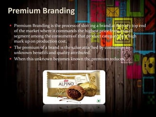 Premium Branding
 Premium Branding is the process of slotting a brand at the very top end
of the market where it commands the highest price from a small
segment among the consumers of that product category, by a high
mark up on production cost.
 The premium of a brand is the value attached by consumers to
unknown benefits and quality attributed.
 When this unknown becomes known the premium reduces.
 