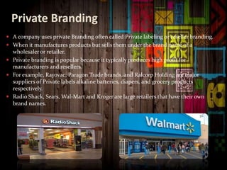 Private Branding
 A company uses private Branding often called Private labeling or reseller branding.
 When it manufactures products but sells them under the brand name of a
wholesaler or retailer.
 Private branding is popular because it typically produces high profit for
manufacturers and resellers.
 For example, Rayovac, Paragon Trade brands, and Ralcorp Holding are major
suppliers of Private labels alkaline batteries, diapers, and grocery products
respectively.
 Radio Shack, Sears, Wal-Mart and Kroger are large retailers that have their own
brand names.
 