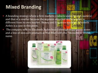 Mixed Branding
 A branding strategy where a firm markets products under its own name(s)
and that of a reseller because the segment attracted to the reseller is
different from its own market. Beauty and fragrance marketer Elizabeth
Arden is a case in this point.
 The company sells its Elizabeth Arden brand through department stores
and a line of skin care products at Wal-Mart with the “Skinsimple” brand
name.
 