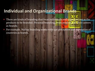 Individual and Organizational Brands
 There are kinds of branding that treat individuals and organizations as the
products to be branded. Personal branding treats persons and their careers
as brands.
 For example, Nation branding works with the perception and reputation of
countries as brands.
 