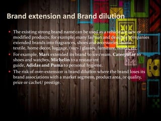 Brand extension and Brand dilution
 The existing strong brand name can be used as a vehicle for new or
modified products; for example, many fashion and designer companies
extended brands into fragrances, shoes and accessories, home
textile, home decor, luggage, (sun-) glasses, furniture, hotels, etc.
 For example, Mars extended its brand to ice cream, Caterpillar to
shoes and watches, Michelin to a restaurant
guide, Adidas and Puma to personal hygiene.
 The risk of over-extension is brand dilution where the brand loses its
brand associations with a market segment, product area, or quality,
price or cachet/ prestige.
 