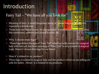 Introduction
Fairy Tail – “We have all you look for”
 Meaning of fairy: A small imaginary being of human has magical powers,
especially a female one.
 These fairy tail brand is only for young ladies. It includes all types of kurties
like traditional, western and formal kurties, etc.
 Why I choose these logo?
 These logo shows the sign of “Fairy Tail” which actually means the magical
lady with her tail, but here meaning of “Fairy Tail” is only related to magical
Lady. Hence I choose this logo for my brand.
 How it’ s related to my product?
 These logo is related to magical lady and the product which we are selling are
only for ladies . Hence it is related to my products.
 