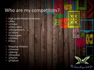 Who are my competitors?
 High profile Brands for Kurties:-
 1)Biba
 2)Global
 3)Desi cotton
 4)Rangamancha
 5)Culture
 6)109 degree
 7)Globus
 8)Zara
 Shopping Websites
 1)Amazon
 2)Jabong
 3)Snapdeal
 4)Yepme
 5)Filpkart
 