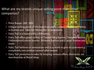 What are my brands unique selling point than other
companies?
 Price Range: 189 - 899
 Unique selling point of the brand are 100% Cotton, Maximum Variety
in kurties and Value for Money for its customers.
 Fairy Tail is a brand with a difference.
 Fairy Tail offers great variety of Formal long kurties, Designer kurties,
Embroidered cotton kurties ,Western Kurties and Casual Kurties and
more.
 Fairy Tail believes in innovation and is at work to give its customers a
completely new product season after season
 Fairy Tail promotes its sales by keeping various offers, discounts on
merchandise at Retail shop.
 