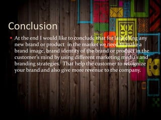 Conclusion
 At the end I would like to conclude that for launching any
new brand or product in the market we need to make a
brand image, brand identity of the brand or product in the
customer’s mind by using different marketing media’s and
branding strategies. That help the customer to recognize
your brand and also give more revenue to the company.
 