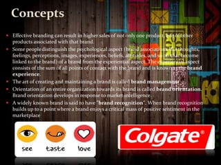 Concepts
 Effective branding can result in higher sales of not only one product, but of other
products associated with that brand.
 Some peopledistinguish the psychological aspect (brand associations like thoughts,
feelings, perceptions, images, experiences, beliefs, attitudes, and so on that become
linked to the brand) of a brand from the experiential aspect. The experiential aspect
consists of the sum of all points of contact with the brand and is knownas the brand
experience.
 The art of creating and maintaining a brand is called brand management
 Orientation of an entire organization towards its brand is called brand orientation.
Brand orientation develops in response to market intelligence.
 A widely known brand is said to have "brand recognition". When brand recognition
builds up to a point where a brand enjoys a critical mass of positive sentiment in the
marketplace
 