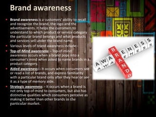 Brand awareness
 Brand awareness is a customers' ability to recall
and recognize the brand, the logo and the
advertisements. It helps the customers to
understand to which product or service category
the particular brand belongs and what products
and services sell under the brand name.
 Various levels of brand awareness include:-
 Top-of-Mind awareness: - Top-of-mind
awareness occurs when a brand pops into a
consumer's mind when asked to name brands in a
product category.
 Aided awareness: - It occurs when consumers see
or read a list of brands, and express familiarity
with a particular brand only after they hear or see
it as a type of memory aide.
 Strategic awareness: - It occurs when a brand is
not only top-of-mind to consumers, but also has
distinctive qualities which consumers perceive as
making it better than other brands in the
particular market.
 