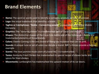 Brand Elements
 Name: The word or words used to identify a company, product, service, or concept.
 Logo: the visual trademark that identifies a brand.
 Tagline or Catchphrase: “Nokia – Connecting people” is associated with Nokia Mobile
Company.
 Graphics: The "dynamic ribbon" is a trademarked part of Coca-Cola's brand.
 Shapes: The distinctive shapes of the Coca-Cola bottle and of the Volkswagen Beetle are
trademarked elements of those brands.
 Colors: Owens-Corning is the only brand of fiberglass insulation that can be pink.
 Sounds: A unique tune or set of notes can denote a brand. NBC's chimes provide a famous
example.
 Scents: The rose-jasmine-musk scent of Chanel No. 5 is trademarked.
 Tastes: Kentucky Fried Chicken has trademarked its special recipe of eleven herbs and
spices for fried chicken.
 Movements: Lamborghini has trademarked the upward motion of its car doors.
 