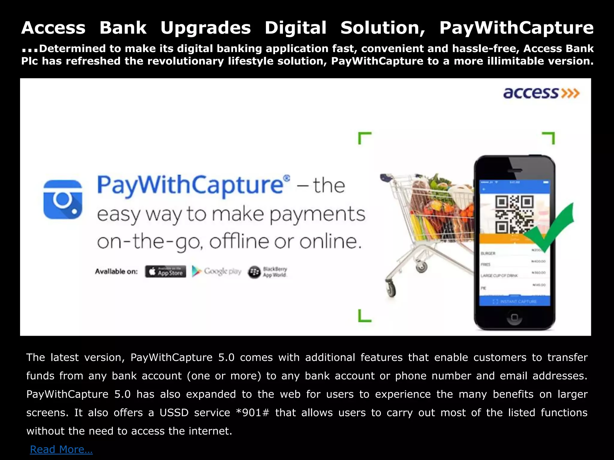 Access Bank Upgrades Digital Solution, PayWithCapture
…Determined to make its digital banking application fast, convenient and hassle-free, Access Bank
Plc has refreshed the revolutionary lifestyle solution, PayWithCapture to a more illimitable version.
The latest version, PayWithCapture 5.0 comes with additional features that enable customers to transfer
funds from any bank account (one or more) to any bank account or phone number and email addresses.
PayWithCapture 5.0 has also expanded to the web for users to experience the many benefits on larger
screens. It also offers a USSD service *901# that allows users to carry out most of the listed functions
without the need to access the internet.
Read More…
 