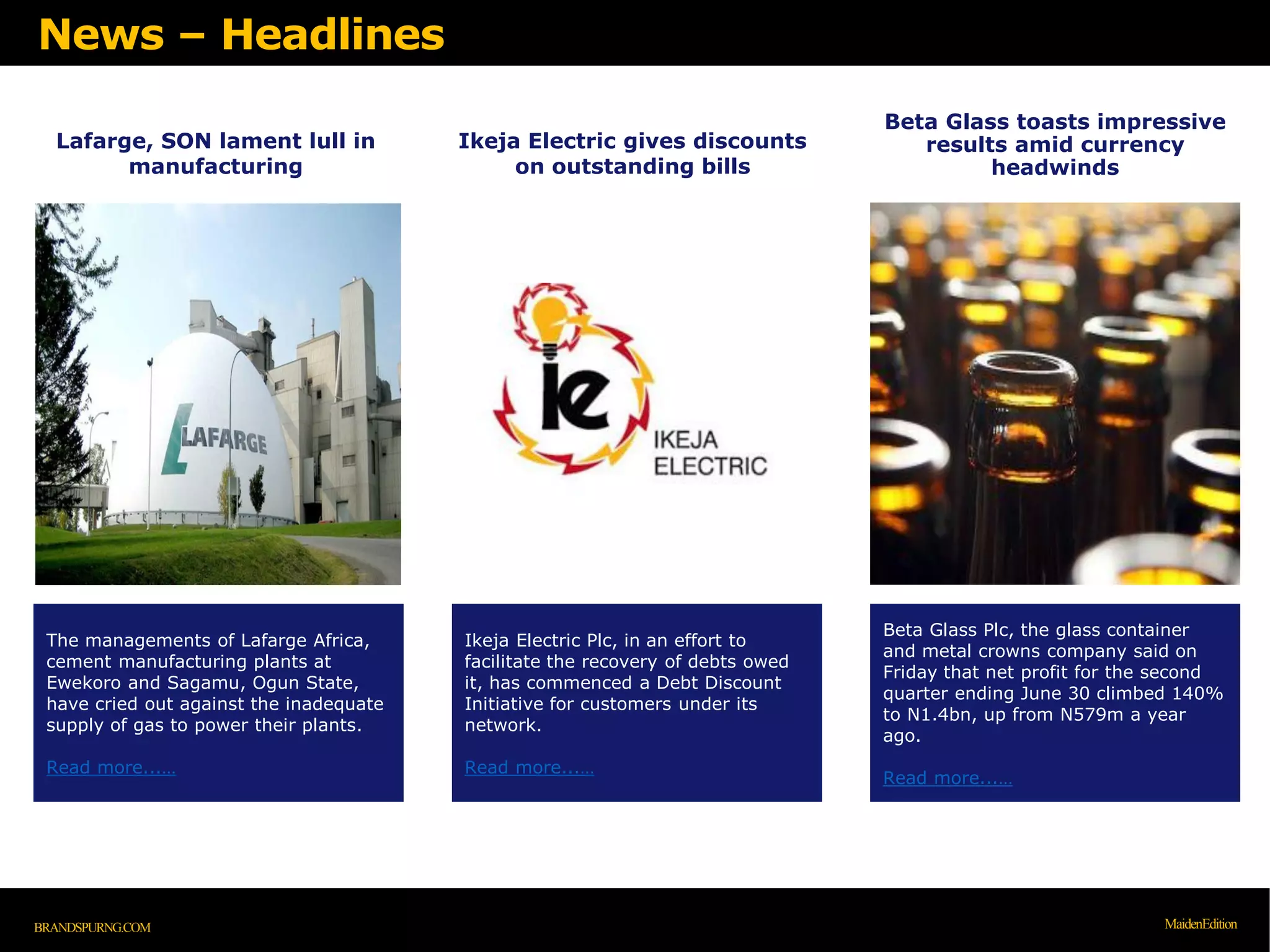 Lafarge, SON lament lull in
manufacturing
The managements of Lafarge Africa,
cement manufacturing plants at
Ewekoro and Sagamu, Ogun State,
have cried out against the inadequate
supply of gas to power their plants.
Read more...…
Ikeja Electric gives discounts
on outstanding bills
Ikeja Electric Plc, in an effort to
facilitate the recovery of debts owed
it, has commenced a Debt Discount
Initiative for customers under its
network.
Read more...…
News – Headlines
BRANDSPURNG.COM MaidenEdition
Beta Glass toasts impressive
results amid currency
headwinds
Beta Glass Plc, the glass container
and metal crowns company said on
Friday that net profit for the second
quarter ending June 30 climbed 140%
to N1.4bn, up from N579m a year
ago.
Read more...…
 