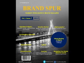 Image credits:
istock.com, 123RF.com and Google search
www.brandspurng.com
BRAND SPUR
MARKET INTELLIGENCE BRAND MAGAZINE
@brand_spurng fb.me/BrandSpurNG1
Oral Care
Leading brands battle for controlling
share of Nigeria’s oral care market
Entrepreneurship
Business Opportunities In
Pineapple Farming
#BizTrends2017
Mobile trends for 2017
Cigarettesin Nigeria…
Industry trends, opportunities
and threats
Navigating Your Market
Research Tool Kit
What you need to know
Investigatinge-cigarettes
A look into the booming
e-cigarette industry
Nigerian Brewers
Value brands now in the
front line…
Vol.1 Issue 7 2017
Noodles Market
Battle of noodles brands
over market share
Islamic Banking
in Nigeria
Products and
Challenges
Opinion
Do Nigerians Need Pay
Per View Model?
 