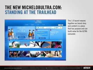 THE NEW MICHELOBULTRA.COM:
STANDING AT THE TRAILHEAD
                             This 1.0 launch weaves
                             together our brand story
                             and content in a place
                             that has purpose and can
                             build value for the ULTRA
                             consumer.




                  16
 