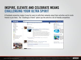 INSPIRE, ELEVATE AND CELEBRATE MEANS
CHALLENGING YOUR ULTRA SPIRIT
A Facebook connection makes it easy for users to notfy their networks about their activities and to invite
friends to join them. The “Challenge a Friend” option ups the ante for a bit of friendly competition.




                                                      23
 