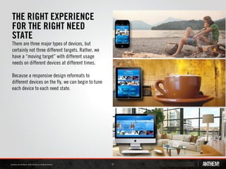 THE RIGHT EXPERIENCE
FOR THE RIGHT NEED
STATE
There are three major types of devices, but
certainly not three different targets. Rather, we
have a “moving target” with different usage
needs on different devices at different times.

Because a responsive design reformats to
different devices on the fly, we can begin to tune
each device to each need state.




                                                     27
 