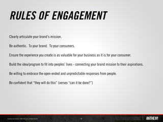 RULES OF ENGAGEMENT
Clearly articulate your brand’s mission.

Be authentic. To your brand. To your consumers.

Ensure the experience you create is as valuable for your business as it is for your consumer.

Build the idea/program to fit into peoples’ lives - connecting your brand mission to their aspirations.

Be willing to embrace the open-ended and unpredictable responses from people.

Be confident that “they will do this” (verses “can it be done?”)




                                                      35
 