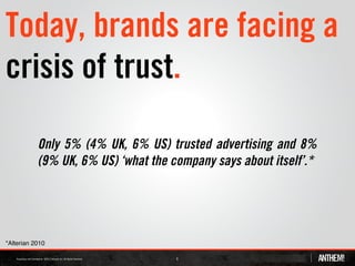 Today, brands are facing a
crisis of trust.

           Only 5% (4% UK, 6% US) trusted advertising and 8%
           (9% UK, 6% US) ‘what the company says about itself’.*




*Alterian 2010

                                     6
 