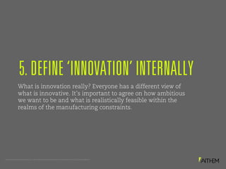 PROPRIETARY AND CONFIDENTIAL. © 2017 MATTHEWS INTERNATIONAL CORPORATION. ALL RIGHTS RESERVED.
What is innovation really? Everyone has a different view of
what is innovative. It’s important to agree on how ambitious
we want to be and what is realistically feasible within the
realms of the manufacturing constraints.
5. DEFINE ‘INNOVATION’ INTERNALLY
 