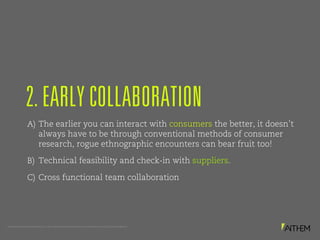 PROPRIETARY AND CONFIDENTIAL. © 2017 MATTHEWS INTERNATIONAL CORPORATION. ALL RIGHTS RESERVED.
A) The earlier you can interact with consumers the better, it doesn’t
always have to be through conventional methods of consumer
research, rogue ethnographic encounters can bear fruit too!
B) Technical feasibility and check-in with suppliers.
C) Cross functional team collaboration
2. EARLY COLLABORATION
 