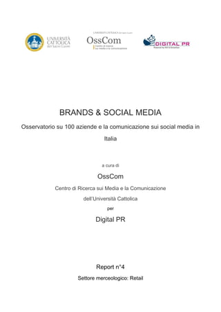 BRANDS & SOCIAL MEDIA
Osservatorio su 100 aziende e la comunicazione sui social media in

                                Italia



                               a cura di

                             OssCom
            Centro di Ricerca sui Media e la Comunicazione
                       dell’Università Cattolica
                                  per

                            Digital PR




                             Report n°4
                     Settore merceologico: Retail
 