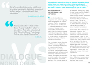 “
                                                      Social media is like word of mouth on steroids, people are always
                                                      talking about your brand, everywhere in the same time and
                                                      whether you want it or not. So shouldn’t you inﬂuence the buzz,
 Social networks eliminates the middlemen,            and make it positive? The F**king question is, how do it well?
 providing brands with the unique opportunity 
                                                      THE NEW PRINCIPLE                        an obligation. Manage your brand
 to have a direct relationship with their 
                                                      BROUGTH BY SOCIAL                        through social networks CANNOT
 customers.”                                          NETWORKS                                 be treated just like an old
                          Bryan Wiener, CEO of 360i                                            traditional way of brand awareness
                                                      As we developed earlier,                 promotion. It’s not another




“
                                                                                               “campaign” that you will launch
                                                      companies were, at the beginning,        through a new “channel” to
                                                      a little bit hesitant to get in social   promote your brand value. You
                                                      networks. The ﬁrst explanations          must stop thinking campaign or
                                                      that come to mind are: It is new!        channel and start thinking
      People don’t believe what you tell              Or, marketers were afraid of social      communication, conversation.
      them. They rarely believe what you              networks and social media
      show them. They often believe what              because they misunderstood               Social media offer a new way for
                                                      them! In fact both are true but the      businesses to interact with
      their friends tell them. They always            most relevant explanation that we        consumers and also a source of
      believe what they tell themselves.”             can bring is: Marketers were afraid      networking and communication
                                                      by social networks because social        between people. These are two
                                     Seth Godin
                                                      networks meant the end of the            ways of communication where you
                                                      vertical communication.                  have to learn how to talk and listen
                                                                                               at the same time. You need to
                                                      This is the reality: social networks     understand that customers now
                                                      are “The” new very big deal for          want to hear other customer’s
                                                      brands; this is a new dealing way        advices. So you need to treat them
                                                      for marketing. With social               as collaborative partners and stop
                                                      networks there is no more                talking about “content” that you
                                                      middlemen, brands have now the           will push to increase their brand
                                                      unique opportunity to have a direct      experiences.



DIALOGUE
                                                      relationship with their customers.
                                                      But this also means that you need        This shift in the consumer’s status
                                                      to rethink your branded strategies.      is one of the main new principles
                                                      Being disruptive in your brand           brought by social networks that
                                                      approach is no more an option, is        you must keep in mind.
                                                                                                                                13
 