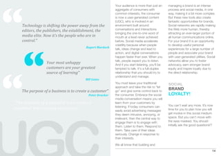 “
                                                           Your audience is more than just an      managing a brand is an intense
                                                           aggregate of consumers with             process and social media, in one
                                                           common interests, the consumer          way, making it a bit more complex.
                                                           is now a user-generated content         But these new tools also create
                                                           (UGC), who is involved in an            fantastic opportunities for brands.
    Technology is shifting the power away from the         environment built around                Social networks are rapidly making
    editors, the publishers, the establishment, the        conversations and interactions          the Web more human, thereby
                                                           bringing the one-to-one word of         attracting an ever-larger portion of
    media elite. Now it’s the people who are in            mouth at a level never achieved         all human communications online.
    control.”                                              before. Social media accelerate         For your brand it is an opportunity




     “
                                                           volatility because when people          to develop useful personal
                                         Rupert Murdoch
                                                           talk, ideas change and lead to          experiences for a large number of
                                                           action, and digital conversations       people and associate your brand
                                                           happen faster than ever. When you       with user-generated utilities. Social
                                                           talk, people expect you to listen.      networks allow you to foster
                  Your most unhappy                        And if you start listening, you'll be   advocacy, earn stronger brand
                  customers are your greatest 




“
                                                           tempted to talk. It's a full-duplex     equity and inspire loyalty due to
                  source of learning”                      relationship that you should try to     the direct relationship.
                                                           understand and manage.
                                         Bill Gates
                                                           You must leave your traditional         SOCIAL
                                                           approach and take the risk to “let
                                                                                                   BRAND
    The purpose of a business is to create a customer”     go” and give some control back to
                                           Peter Drucker   the consumer. Embrace the social        LOYALTY!
                                                           media conversation means you will
“The purpose of a business is to create a                  learn from your customers by
                                                                                                   You can’t wait any more. It’s now
                                                           listening. If today consumers can
customer who creates customers”                            easily avoid advertising messages       time for you to plan how you will
                                                           they deem intrusive, annoying, or       get involve in this social medium
                                                           irrelevant, then the central way to     space. But you can’t move with
                                                           engage them is to engage with           the eyes masked. You should
                                                           them. Listen to them. Respond to        initially ask the good questions!?
                                                           them. Take care of their ideas
                                                           seriously. Change in response to
                                                           their interests.

                                                           We all know that building and
                                                                                                                                     14
 
