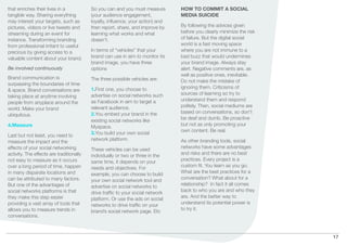 that enriches their lives in a            So you can and you must measure       HOW TO COMMIT A SOCIAL
tangible way. Sharing everything          (your audience engagement,            MEDIA SUICIDE
may interest your targets, such as        loyalty, inﬂuence, your action) and
pictures, videos or live tweets and       then report, share, and improve by    By following the advices given
streaming during an event for             learning what works and what          before you clearly minimize the risk
instance. Transforming branding           doesn’t.                              of failure. But the digital social
from professional irritant to useful                                            world is a fast moving space
precious by giving access to a            In terms of “vehicles” that your      where you are not immune to a
valuable content about your brand.        brand can use in aim to monitor its   bad buzz that would undermines
                                          brand image, you have three           your brand image. Always stay
Be involved continuously                  options                               alert. Negative comments are, as
                                                                                well as positive ones, inevitable.
Brand communication is                    The three possible vehicles are:      Do not make the mistake of
surpassing the boundaries of time
                                          1.First one, you choose to            ignoring them. Criticisms of
& space. Brand conversations are
                                          advertise on social networks such     sources of learning so try to
taking place at anytime involving
                                          as Facebook in aim to target a        understand them and respond
people from anyplace around the
                                          relevant audience.                    politely. Then, social mediums are
world. Make your brand
                                          2.You embed your brand in the         based on conversations, so don’t
ubiquitous.
                                                                                be deaf and dumb. Be proactive
                                          existing social networks like
4.Measure                                                                       but not as only promoting your
                                          Myspace.
                                                                                own content. Be real.
                                          3.You build your own social
Last but not least, you need to
                                          network platform.                     As other branding tools, social
measure the impact and the
effects of your social networking                                               networks have some advantages
                                          These vehicles can be used
activity. The effects are traditionally                                         and risks and there are no best
                                          individually or two or three in the
not easy to measure as it occurs                                                practices. Every project is a
                                          same time, it depends on your
over a long period of time, happen                                              custom ﬁt. You learn as you go.
                                          needs and objectives. For
in many disparate locations and                                                 What are the best practices for a
                                          example, you can choose to build
can be attributed to many factors.                                              conversation? What about for a
                                          your own social network tool and
But one of the advantages of                                                    relationship? In fact it all comes
                                          advertise on social networks to
social networks platforms is that                                               back to who you are and who they
                                          drive trafﬁc to your social network
they make this step easier                                                      are. And the better way to
                                          platform. Or use the ads on social
providing a vast array of tools that                                            understand its potential power is
                                          networks to drive trafﬁc on your
allows you to measure trends in                                                 to try it.
                                          brand’s social network page. Etc
conversations.



                                                                                                                       17
 