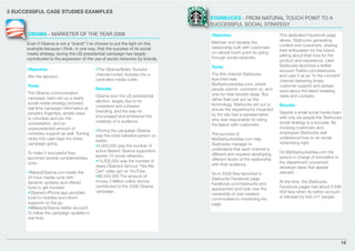 3 SUCCESSFUL CASE STUDIES EXAMPLES
                                                                              STARBUCKS - FROM NATURAL TOUCH POINT TO A
                                                                              SUCCESSFUL SOCIAL STRATEGY
      OBAMA - MARKETER OF THE YEAR 2008                                       Objective:                             This dedicated Facebook page
                                                                                                                     allows, Starbucks generating
      Even if Obama is not a “brand” I’ve choose to put the light on this     Maintain and develop the
                                                                                                                     content and customers, sharing
      example because I think, in one way, that the success of its social     relationship built with customers
                                                                                                                     their enthusiasm for the brand,
      media strategy during the US presidential campaign has largely          on natural touch point by going
                                                                                                                     talking about their love for the
      contributed to the expansion of the use of social networks by brands.   through social networks.
                                                                                                                     product and experience. Later
                                                                              Tools:                                 Starbucks launched a twitter
      Objective:                          •The Obama/Biden Youtube                                                   account Twitter.com/starbucks
                                          channel turned Youtube into a       The ﬁrst channel Starbucks             and uses it as an “in the moment”
      Win the election!
                                          controlled media outlet.            launched was                           channel delivering timely
      Tools:                                                                  MyStarbucksIdea.com, where             customer support and spread
                                          Results:                            people submit, comment on, and         word about the latest breaking
      The Obama communication                                                 vote for their favorite ideas. But
                                          Obama won the US presidential                                              news and contests.
      campaign team set up a nearly                                           rather than just put up the
                                          election, largely due to its
      social media strategy provided                                          technology, Starbucks set out to       Results:
                                          consistent and cohesive
      real time campaign information at                                       ensure the departments impacted
                                          branding, and the way he                                                   Despite a small social media team
      people’s ﬁngertips, simple ways                                         by the site had a representative
                                          encouraged and embraced the                                                with only six people the Starbucks
      to volunteer and join the                                               who was responsible for being
                                          creativity of is audience.                                                 social strategy is a success. By
      conversation, and an                                                    the liaison with customers.
      unprecedented amount of                                                                                        involving customers and
                                          •During the campaign Obama                                                 employees Starbucks well
      monetary support as well. Turning                                       The success of
                                          was the most followed person on                                            understood how to do social
      clicks into cash kept the entire                                        MyStarbucksIdea.com help
                                          twitter.                                                                   networking right.
      campaign going.                                                         Starbucks manager to
                                          •5,000,000 was the number of
                                          active Barack Obama supporters      understand that each channel is
      To make it successful they                                                                                     On MyStarbucksIdea.com the
                                          across 15 social networks.          different and required developing
      launched several complementary                                                                                 person in charge of innovation in
                                          •14,200,000 was the number of       different facets of the relationship
      tools :                                                                                                        the department concerned
                                          views Obama’s famous “Yes We        with their audience.
                                                                                                                     develops ideas that appear
      •BarackObama.com beats the          Can” video got on YouTube.                                                 relevant.
                                                                              So in 2008 they launched a
      24-hour media cycle with            •$6,500,000 The amount of
                                                                              Starbucks Facebook page
      dynamic updates and offered         money 3 Million online donors                                              At the time, the Starbucks
                                                                              Facebook.com/starbucks and
      tools to get involved.              contributed to the 2008 Obama                                              Facebook pages had about 6 846
                                                                              approached and took over the
      •Obama’s iPhone app provided        campaign.                                                                  369 fans when its twitter account
                                                                              ownership of user-created
      tools to mobilize and inform                                                                                   is followed by 842,417 people.
                                                                              communities to monitoring the
      supports on the go.                                                     page.
      •@BarackObama twitter account.
      To follow the campaign updates in
      real time.




                                                                                                                                                         18
 