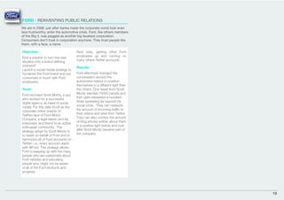 FORD - REINVENTING PUBLIC RELATIONS
We are in 2008, just after banks made the corporate world look even
less trustworthy, enter the automotive crisis. Ford, like others members
of the Big 3, was pegged as another big faceless corporation.
Consumers don’t trust in corporation anymore. They trust people like
them, with a face, a name.

Objective:                             Next step, getting other Ford
                                       employees up and running on
Find a solution to turn this bad
                                       many others Twitter accounts.
situation into a brand deﬁning
moment?                                Results:
Launch a social media strategy to
humanize the Ford brand and put        Ford effectively changed the
consumers in touch with Ford           conversation around the
employees.                             automotive bailout to position
                                       themselves in a different light than
Tools:                                 the others. One tweet from Scott
                                       Monty reaches 15000 people and
Ford recruited Scott Monty, a guy
                                       then gets retweeted a hundred
who worked for a successful
                                       times spreading far beyond his
digital agency, as head of social
                                       social circle. They can measure
media. For this date Scott as the
                                       the amount of incoming trafﬁc to
corporate online (mainly on
                                       their videos and sites from Twitter.
Twitter) face of Ford Motor
                                       They can also monitor the amount
Company, a legal liaison and lay
                                       of blog articles written about them
interpreter, and friend to an active
                                       in a positive light before and now
enthusiast community. The
                                       after Scott Monty became part of
strategy adopt by Scott Monty is
                                       the company.
to tweet on behalf of Ford and to
harmonize all of Ford accounts on
Twitter; i.e., every account starts
with @Ford. This strategy allows
Ford to keeping up with the many
people who are passionate about
Ford vehicles and educating
people who might not be aware
of all of the Ford products and
progress.




                                                                              19
 