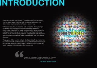 INTRODUCTION
In a slow down and even more in a competitive economical context
your company needs more than ever to establish something that
differentiates your brands from others in a relevant way.

In the same time, the advent of the web 2.0 era has deeply changed


                                                                                           BUZZ
the dealing way, putting your brand in an amazing interactive
                                                                                                SOCIAL NETWORKS
                                                                                              UGC
environment, magnifying the power of customers by allowing them to


                                                                                         COMMUNITY
amplify and share their opinions. In another way, Digital technology
enables you to see very clearly what the competition is up to, how and


                                                                                          WEB 2.0
                                                                                           BRANDS
why consumers compare one brand to another and how your brands
stand up.

The purpose of this report is to try to identify and clarify how to monitor
your brand through social networks. Try to understand how social tools
can help you gaining signiﬁcant insight, delivering brand promises and
create engaging and creative branded experiences.




                     “               A brand for a company is like a reputation for a person.
                                     You earn reputation by trying to do hard things well.”

                                                                   Jeff Bezos, Amazon founder
 