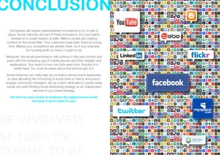 CONCLUSION
   Companies will require unprecedented innovations to try to stay in
  place. Social networks are part of these innovations. For your brand,
    resistance to social medium is futile. Millions people are creating
 content for the social Web. Your customers have been there for a long
  time. Maybe your competitors are already there. So if your business
                isn't putting itself out there, it ought to be.

 Moreover, this social phenomenon will continue in the next months and
 years with the increasing use of mobile phones and other widgets and
   applications. Your brand is now one click away from Youtube or a
      twitter feed. You must be aware about that and be part of it.

 Social networks can really help you to build a strong brand awareness,
   so stop allocating the monitoring of social tools to interns and juniors,
 engage community managers, set up a team dedicated to social media
  issues and start thinking social networking strategy as an independent
                       element of your brand strategy.

    It’s time for your brand to embrace the digital social world,
                    because it won’t wait for you!




BE INVOLVED
AT 100% OR
 