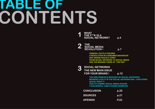 TABLE OF
CONTENTS
           1   WHAT
               THE F**K IS A
               SOCIAL NETWORK?             p.4


           2   THE
               SOCIAL MEDIA
               REVOLUTION !                p.7
                  GENERAL FACTS & FIGURES
                  A REVOLUTION IN CONSUMER BEHAVIOUR
                  WHY BRAND SHOULD CARE?
                  FROM SOCIAL NETWORK TO SOCIAL MEDIA
                  ARE THE BRANDS THERE AT “THE RDV”



           3   SOCIAL NETWORKS
               THE NEW MAIN ISSUE
               FOR YOUR BRAND !            p.12
                  THE NEW PRINCIPLE BROUGHT BY SOCIAL NETWORKS
                  BRANDED UTILITY IN THE SOCIAL NETWORK ERA – HOW DOING
                  SOCIAL RIGHT !?
                  HOW TO COMMIT SOCIAL MEDIA SUICIDE
                  3 SUCCESSFUL CASE STUDIES EXAMPLES

               CONCLUSION                  p.20
               SOURCES                     p.21
               APENDIX                     P.22
 