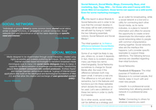 Social Network, Social Media, Blogs, Community, Buzz, viral
                                                                                   marketing, App, Tagg, Wiki… for those who aren’t savvy with this
                                                                                   whole Web 2.0 ecosystem, those terms can appear as a wild world.
                                                                                   Even for some marketing managers.

                                                                                   As this report is about Brands &                     as an outlet for broadcasting, while
                                                                                                                                        a social network is a tool and a
                                                                                   Social Networks and in order to be                   utility for connecting each other.
SOCIAL NETWORK                                                                     sure that the concept develop in                     Social media, as its name
"Individuals or groups linked by some common bond, shared social status,           this essay will be well understood,                  indicates, is a place to transmit
similar or shared functions, or geographic or cultural connection. Social          we will start by trying to “clarify”                 information and offers for anyone
networks form and discontinue on an ad hoc basis depending on speciﬁc              the two following essentials                         the opportunity to create or/and
need and interest."                                                                notions: Social Network and Social                   disseminate the information while
                                                           Source: Barker, 1999    Media*!                                              social networking refers to people
                                                                                                                                        with common characteristics
                                                                                   The initial question is: Is there a
                                                                                                                                        sharing together. Social networks
                                                                                   difference between Social Media
                                                                                                                                        sites are the interface this
                                                                                   and Social Networks websites?
                                                                                                                                        happens. Let’s consider speciﬁc
                                                      SOCIAL MEDIA                 Some of us might be likely to say                    examples to support these
   Media designed to be disseminated through social interaction, created using     yes, others no, or even it depends.                  deﬁnitions. The following famous
        highly accessible and scalable publishing techniques. Social media uses    In fact, there is no evident answer,                 services are classiﬁed regarding
             Internet and web-based technologies to transform broadcast media      many use these two terms                             their initial functions.
     monologues (one to many) into social media dialogues (many to many). It       interchangeably, Social Networks
       supports the democratization of knowledge and information, transforming                                                          Social Networks:
                                                                                   sometimes to change for Social
   people from content consumers into content producers. Andreas Kaplan
                                                                                   Media after. But even if the                         Facebook & Myspace: The initial
         and Michael Haenlein deﬁne social media as "a group of Internet-based
 applications that build on the ideological and technological foundations of Web   difference between both may                          purpose of Facebook and
      2.0, and that allow the creation and exchange of user-generated content      seem small, it remains a real one.                   Myspace is to connect people, ﬁnd
                                                                         (UGC)".   This difference is not just about                    friends, keep in touch with and
 Source: Wikipedia                                                                 semantics, but in the features and                   meet new people.
                                                                                   functions put into these websites
                                                                                   which dictate the way they are to                    LinkedIn: Is a professional social
                                                                                   be used. Let’s see a deﬁnition of                    networking tool, allowing people to
                                                                                   these two terms in order to clarify                  network in a professional area
                                                                                   it (cf beside).                                      online.

                                                                                   So in other words, social media                      Twitter: Connecting to others for
                                                                                   can be deﬁned as a strategy and                      whatever reasons you want
                                                                                   *We are talking in this report of social networks and social media as Internet services.   5
 