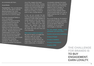 be connected with them.                 one of the largest information           conversation between the brand
                                        media in the world. When Youtube         and its customers, these websites
Social Media:                           became the second largest search         will be used as social networking
Youtube/Hulu: They are televisions      engine in the world but still allows     platforms. But to manage, to
on the web with plenty channels         people to follow other people’s          communicate to the brands
allowing people to be, actor,           feeds and so being, in a kind of         audience these websites will be
producer and broadcaster in the         point of view, a social network…         used as Social media, as a way to
same time on a common place.                                                     target customers like TV, radio or
                                        In fact, we can consider the fact        magazine.
But that’s theoretical! Reality is      that the growing importance of the
more complicated.                       audience of sites initially labeled as   So, to sum things up, for brands a
Facebook, through its amazing           social networks is the main reason       social network is both, a complex
success became the favorite             of the confusion between these           issue and an amazing opportunity.
media to broadcast videos,              two terms. I think this is the main      It’s not just about Twitter and
pictures or buzz information            reason that explains why social          Facebook. It’s not just about
shifting to its initial networking      networks sites and social media          technologies or channels.
utility into a social network & media   are closer than ever and more and
                                        more reversible.                         It’s how people engage, create,
services. Myspace became the                                                     participate, and share online…
meeting place number one for            What does it means for brands?
famous and anonymous singers            My point of view is, no matter the       Social is not just about advertising.
but also became the preferred           semantic used, be it social
media for brands that want to build                                              It’s about People!
                                        networks or social media, the
entertainment-marketing                 difference is the way brands use         It’s about marketing!
operations. Twitter due to its          these sites. To meet customers, to
powerful connection tool became         build a relationship, to establish a     It’s about conversations!

                                                                                 It’s about CRM!

                                                                                                                         THE CHALLENGE
                                                                                                                         FOR BRANDS IS
                                                                                                                         TO BUY
                                                                                                                         ENGAGEMENT.
                                                                                                                         EARN LOYALTY.
                                                                                                                                     6
 