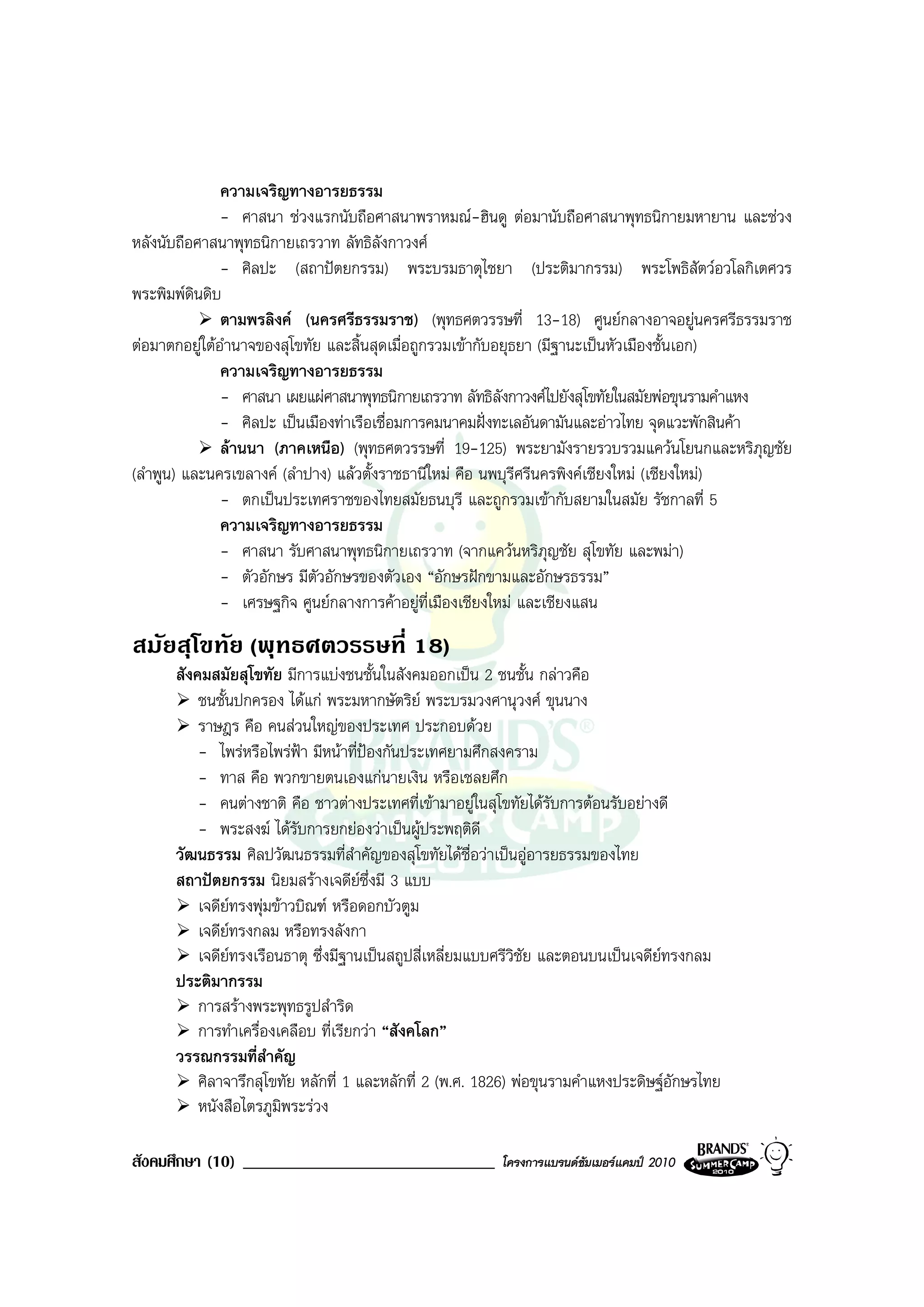 ความเจริญทางอารยธรรม
               - ศาสนา ชวงแรกนับถือศาสนาพราหมณ-ฮินดู ตอมานับถือศาสนาพุทธนิกายมหายาน และชวง
หลังนับถือศาสนาพุทธนิกายเถรวาท ลัทธิลังกาวงศ
               - ศิลปะ (สถาปตยกรรม) พระบรมธาตุไชยา (ประติมากรรม) พระโพธิสัตวอวโลกิเตศวร
พระพิมพดนดิบ
          ิ
               ตามพรลิงค (นครศรีธรรมราช) (พุทธศตวรรษที่ 13-18) ศูนยกลางอาจอยูนครศรีธรรมราช
ตอมาตกอยูใตอํานาจของสุโขทัย และสิ้นสุดเมื่อถูกรวมเขากับอยุธยา (มีฐานะเปนหัวเมืองชั้นเอก)
               ความเจริญทางอารยธรรม
               - ศาสนา เผยแผศาสนาพุทธนิกายเถรวาท ลัทธิลังกาวงศไปยังสุโขทัยในสมัยพอขุนรามคําแหง
               - ศิลปะ เปนเมืองทาเรือเชื่อมการคมนาคมฝงทะเลอันดามันและอาวไทย จุดแวะพักสินคา
               ลานนา (ภาคเหนือ) (พุทธศตวรรษที่ 19-125) พระยามังรายรวบรวมแควนโยนกและหริภุญชัย
(ลําพูน) และนครเขลางค (ลําปาง) แลวตั้งราชธานีใหม คือ นพบุรีศรีนครพิงคเชียงใหม (เชียงใหม)
               - ตกเปนประเทศราชของไทยสมัยธนบุรี และถูกรวมเขากับสยามในสมัย รัชกาลที่ 5
               ความเจริญทางอารยธรรม
               - ศาสนา รับศาสนาพุทธนิกายเถรวาท (จากแควนหริภุญชัย สุโขทัย และพมา)
               - ตัวอักษร มีตวอักษรของตัวเอง “อักษรฝกขามและอักษรธรรม”
                              ั
               - เศรษฐกิจ ศูนยกลางการคาอยูที่เมืองเชียงใหม และเชียงแสน
สมัยสุโขทัย (พุทธศตวรรษที่ 18)
      สังคมสมัยสุโขทัย มีการแบงชนชั้นในสังคมออกเปน 2 ชนชั้น กลาวคือ
          ชนชั้นปกครอง ไดแก พระมหากษัตริย พระบรมวงศานุวงศ ขุนนาง
          ราษฎร คือ คนสวนใหญของประเทศ ประกอบดวย
          - ไพรหรือไพรฟา มีหนาที่ปองกันประเทศยามศึกสงคราม
          - ทาส คือ พวกขายตนเองแกนายเงิน หรือเชลยศึก
          - คนตางชาติ คือ ชาวตางประเทศที่เขามาอยูในสุโขทัยไดรับการตอนรับอยางดี
          - พระสงฆ ไดรับการยกยองวาเปนผูประพฤติดี
      วัฒนธรรม ศิลปวัฒนธรรมที่สําคัญของสุโขทัยไดชื่อวาเปนอูอารยธรรมของไทย
      สถาปตยกรรม นิยมสรางเจดียซึ่งมี 3 แบบ
          เจดียทรงพุมขาวบิณฑ หรือดอกบัวตูม
          เจดียทรงกลม หรือทรงลังกา
          เจดียทรงเรือนธาตุ ซึ่งมีฐานเปนสถูปสี่เหลี่ยมแบบศรีวิชัย และตอนบนเปนเจดียทรงกลม
      ประติมากรรม
          การสรางพระพุทธรูปสําริด
          การทําเครื่องเคลือบ ที่เรียกวา “สังคโลก”
      วรรณกรรมที่สําคัญ
          ศิลาจารึกสุโขทัย หลักที่ 1 และหลักที่ 2 (พ.ศ. 1826) พอขุนรามคําแหงประดิษฐอักษรไทย
          หนังสือไตรภูมิพระรวง

สังคมศึกษา (10) ______________________________            โครงการแบรนดซัมเมอรแคมป 2010
 