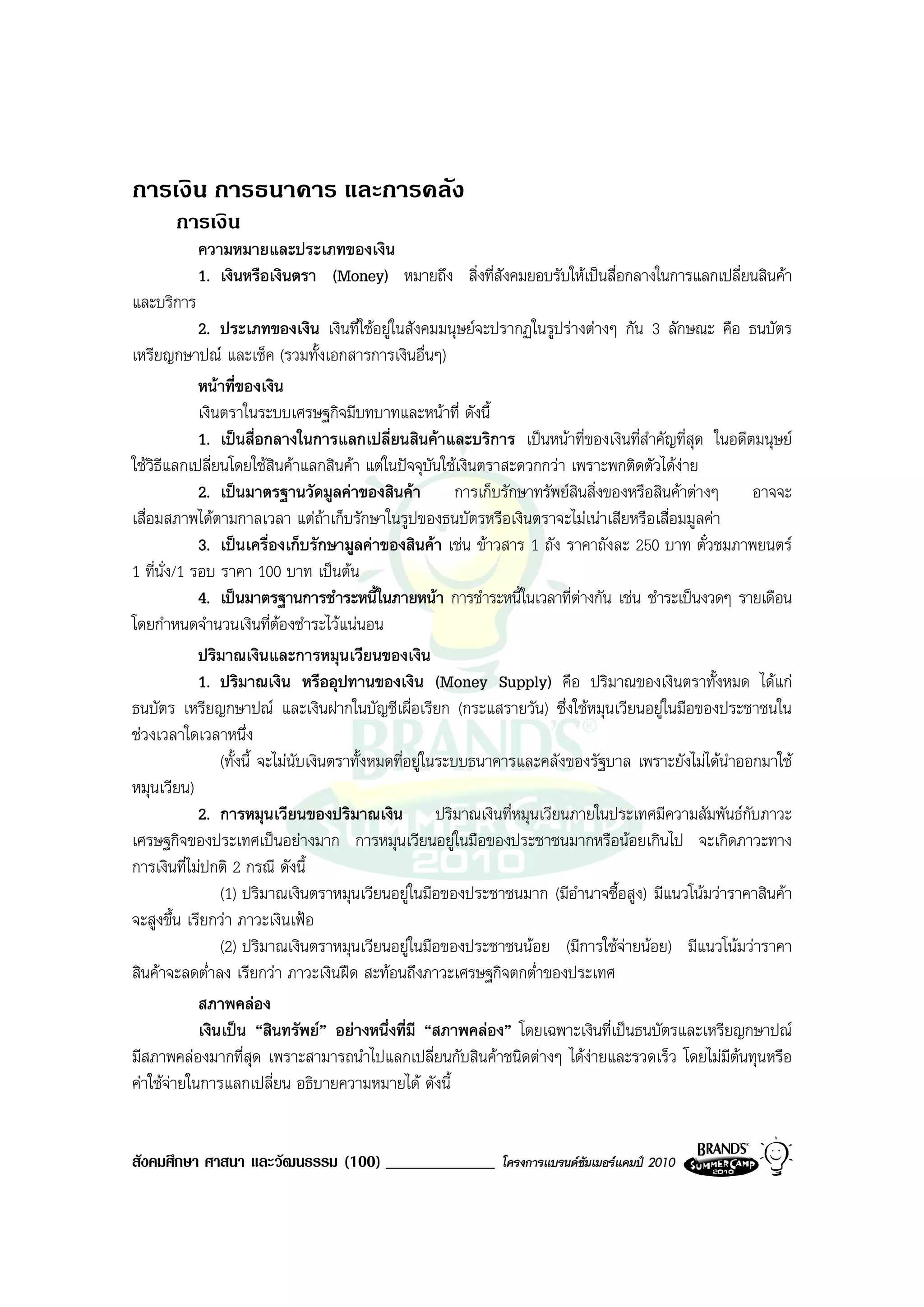 การเงิน การธนาคาร และการคลัง
       การเงิน
            ความหมายและประเภทของเงิน
            1. เงินหรือเงินตรา (Money) หมายถึง สิ่งที่สังคมยอบรับใหเปนสื่อกลางในการแลกเปลี่ยนสินคา
และบริการ
             2. ประเภทของเงิน เงินที่ใชอยูในสังคมมนุษยจะปรากฏในรูปรางตางๆ กัน 3 ลักษณะ คือ ธนบัตร
เหรียญกษาปณ และเช็ค (รวมทั้งเอกสารการเงินอื่นๆ)
             หนาที่ของเงิน
             เงินตราในระบบเศรษฐกิจมีบทบาทและหนาที่ ดังนี้
             1. เปนสื่อกลางในการแลกเปลี่ยนสินคาและบริการ เปนหนาที่ของเงินที่สําคัญที่สุด ในอดีตมนุษย
ใชวิธีแลกเปลี่ยนโดยใชสินคาแลกสินคา แตในปจจุบันใชเงินตราสะดวกกวา เพราะพกติดตัวไดงาย
                                                                                          
             2. เปนมาตรฐานวัดมูลคาของสินคา การเก็บรักษาทรัพยสินสิ่งของหรือสินคาตางๆ อาจจะ
เสื่อมสภาพไดตามกาลเวลา แตถาเก็บรักษาในรูปของธนบัตรหรือเงินตราจะไมเนาเสียหรือเสื่อมมูลคา
             3. เปนเครื่องเก็บรักษามูลคาของสินคา เชน ขาวสาร 1 ถัง ราคาถังละ 250 บาท ตั๋วชมภาพยนตร
1 ที่นั่ง/1 รอบ ราคา 100 บาท เปนตน
             4. เปนมาตรฐานการชําระหนี้ในภายหนา การชําระหนี้ในเวลาที่ตางกัน เชน ชําระเปนงวดๆ รายเดือน
โดยกําหนดจํานวนเงินที่ตองชําระไวแนนอน
             ปริมาณเงินและการหมุนเวียนของเงิน
             1. ปริมาณเงิน หรืออุปทานของเงิน (Money Supply) คือ ปริมาณของเงินตราทั้งหมด ไดแก
ธนบัตร เหรียญกษาปณ และเงินฝากในบัญชีเผื่อเรียก (กระแสรายวัน) ซึ่งใชหมุนเวียนอยูในมือของประชาชนใน
ชวงเวลาใดเวลาหนึ่ง
                 (ทั้งนี้ จะไมนับเงินตราทั้งหมดที่อยูในระบบธนาคารและคลังของรัฐบาล เพราะยังไมไดนําออกมาใช
หมุนเวียน)
             2. การหมุนเวียนของปริมาณเงิน ปริมาณเงินที่หมุนเวียนภายในประเทศมีความสัมพันธกบภาวะ        ั
เศรษฐกิจของประเทศเปนอยางมาก การหมุนเวียนอยูในมือของประชาชนมากหรือนอยเกินไป จะเกิดภาวะทาง
การเงินที่ไมปกติ 2 กรณี ดังนี้
                 (1) ปริมาณเงินตราหมุนเวียนอยูในมือของประชาชนมาก (มีอํานาจซื้อสูง) มีแนวโนมวาราคาสินคา
จะสูงขึ้น เรียกวา ภาวะเงินเฟอ
                 (2) ปริมาณเงินตราหมุนเวียนอยูในมือของประชาชนนอย (มีการใชจายนอย) มีแนวโนมวาราคา
สินคาจะลดต่ําลง เรียกวา ภาวะเงินฝด สะทอนถึงภาวะเศรษฐกิจตกต่ําของประเทศ
             สภาพคลอง
             เงินเปน “สินทรัพย” อยางหนึ่งที่มี “สภาพคลอง” โดยเฉพาะเงินที่เปนธนบัตรและเหรียญกษาปณ
มีสภาพคลองมากที่สุด เพราะสามารถนําไปแลกเปลี่ยนกับสินคาชนิดตางๆ ไดงายและรวดเร็ว โดยไมมีตนทุนหรือ
คาใชจายในการแลกเปลี่ยน อธิบายความหมายได ดังนี้


สังคมศึกษา ศาสนา และวัฒนธรรม (100) _____________             โครงการแบรนดซัมเมอรแคมป 2010
 