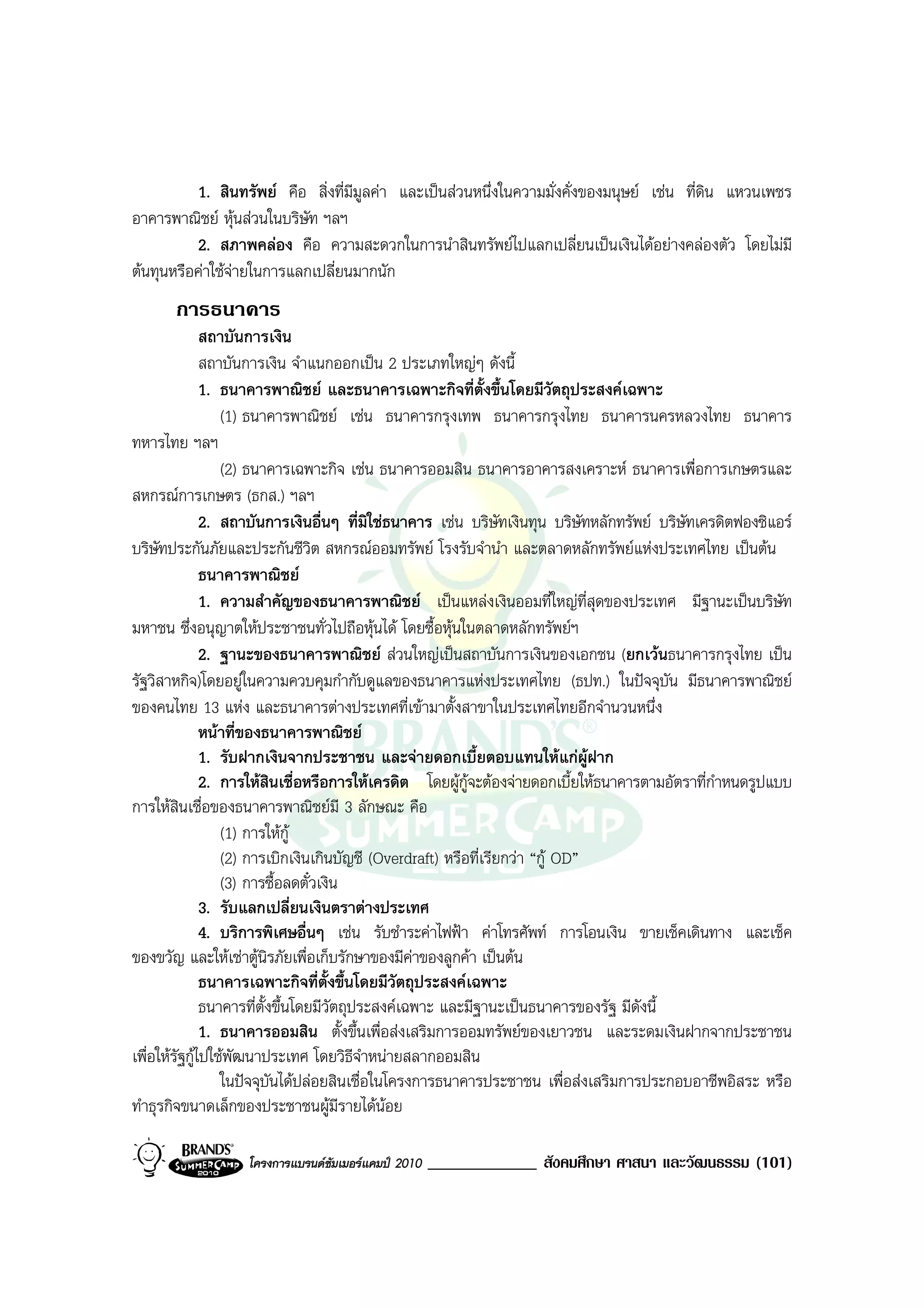 1. สินทรัพย คือ สิ่งที่มีมูลคา และเปนสวนหนึ่งในความมั่งคั่งของมนุษย เชน ที่ดิน แหวนเพชร
อาคารพาณิชย หุนสวนในบริษัท ฯลฯ
          2. สภาพคลอง คือ ความสะดวกในการนําสินทรัพยไปแลกเปลี่ยนเปนเงินไดอยางคลองตัว โดยไมมี
ตนทุนหรือคาใชจายในการแลกเปลี่ยนมากนัก
       การธนาคาร
               สถาบันการเงิน
               สถาบันการเงิน จําแนกออกเปน 2 ประเภทใหญๆ ดังนี้
               1. ธนาคารพาณิชย และธนาคารเฉพาะกิจที่ตั้งขึ้นโดยมีวัตถุประสงคเฉพาะ
                  (1) ธนาคารพาณิชย เชน ธนาคารกรุงเทพ ธนาคารกรุงไทย ธนาคารนครหลวงไทย ธนาคาร
ทหารไทย ฯลฯ
                  (2) ธนาคารเฉพาะกิจ เชน ธนาคารออมสิน ธนาคารอาคารสงเคราะห ธนาคารเพื่อการเกษตรและ
สหกรณการเกษตร (ธกส.) ฯลฯ
               2. สถาบันการเงินอื่นๆ ที่มิใชธนาคาร เชน บริษัทเงินทุน บริษัทหลักทรัพย บริษัทเครดิตฟองซิแอร
บริษัทประกันภัยและประกันชีวิต สหกรณออมทรัพย โรงรับจํานํา และตลาดหลักทรัพยแหงประเทศไทย เปนตน
               ธนาคารพาณิชย
               1. ความสําคัญของธนาคารพาณิชย เปนแหลงเงินออมที่ใหญที่สุดของประเทศ มีฐานะเปนบริษัท
มหาชน ซึ่งอนุญาตใหประชาชนทั่วไปถือหุนได โดยซื้อหุนในตลาดหลักทรัพยฯ
               2. ฐานะของธนาคารพาณิชย สวนใหญเปนสถาบันการเงินของเอกชน (ยกเวนธนาคารกรุงไทย เปน
รัฐวิสาหกิจ)โดยอยูในความควบคุมกํากับดูแลของธนาคารแหงประเทศไทย (ธปท.) ในปจจุบัน มีธนาคารพาณิชย
ของคนไทย 13 แหง และธนาคารตางประเทศที่เขามาตั้งสาขาในประเทศไทยอีกจํานวนหนึ่ง
               หนาที่ของธนาคารพาณิชย
               1. รับฝากเงินจากประชาชน และจายดอกเบี้ยตอบแทนใหแกผูฝาก
               2. การใหสินเชื่อหรือการใหเครดิต โดยผูกูจะตองจายดอกเบี้ยใหธนาคารตามอัตราที่กําหนดรูปแบบ
การใหสินเชื่อของธนาคารพาณิชยมี 3 ลักษณะ คือ
                  (1) การใหกู
                  (2) การเบิกเงินเกินบัญชี (Overdraft) หรือที่เรียกวา “กู OD”
                  (3) การซื้อลดตั๋วเงิน
               3. รับแลกเปลี่ยนเงินตราตางประเทศ
               4. บริการพิเศษอื่นๆ เชน รับชําระคาไฟฟา คาโทรศัพท การโอนเงิน ขายเช็คเดินทาง และเช็ค
ของขวัญ และใหเชาตูนิรภัยเพื่อเก็บรักษาของมีคาของลูกคา เปนตน
               ธนาคารเฉพาะกิจที่ตั้งขึ้นโดยมีวัตถุประสงคเฉพาะ
               ธนาคารที่ตั้งขึ้นโดยมีวัตถุประสงคเฉพาะ และมีฐานะเปนธนาคารของรัฐ มีดังนี้
               1. ธนาคารออมสิน ตั้งขึ้นเพื่อสงเสริมการออมทรัพยของเยาวชน และระดมเงินฝากจากประชาชน
เพื่อใหรัฐกูไปใชพัฒนาประเทศ โดยวิธีจาหนายสลากออมสิน
                                            ํ
                  ในปจจุบนไดปลอยสินเชื่อในโครงการธนาคารประชาชน เพื่อสงเสริมการประกอบอาชีพอิสระ หรือ
                            ั
ทําธุรกิจขนาดเล็กของประชาชนผูมีรายไดนอย

                   โครงการแบรนดซัมเมอรแคมป 2010   _____________ สังคมศึกษา ศาสนา และวัฒนธรรม (101)
 