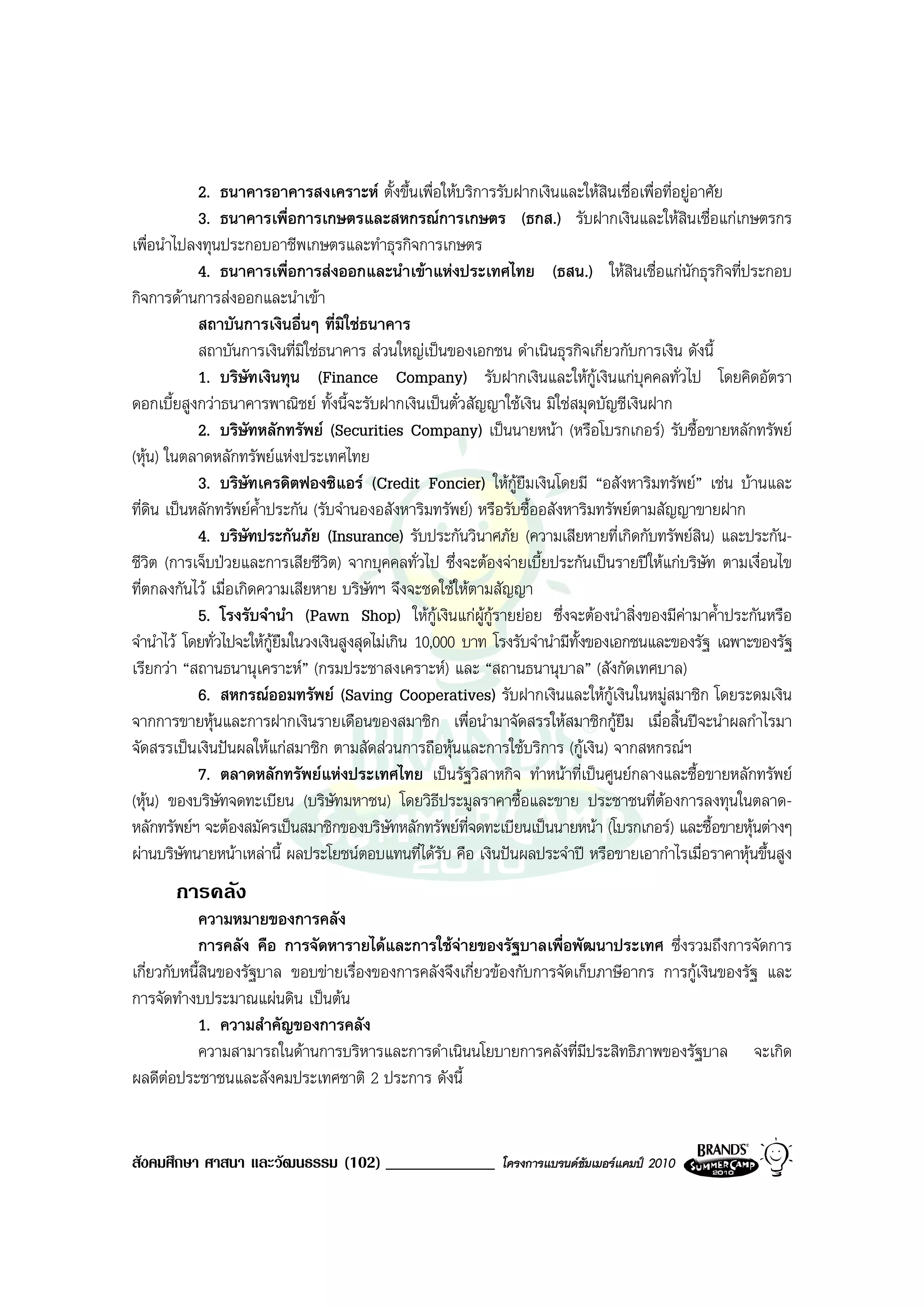 2. ธนาคารอาคารสงเคราะห ตั้งขึ้นเพื่อใหบริการรับฝากเงินและใหสินเชื่อเพื่อที่อยูอาศัย
            3. ธนาคารเพื่อการเกษตรและสหกรณการเกษตร (ธกส.) รับฝากเงินและใหสินเชื่อแกเกษตรกร
เพื่อนําไปลงทุนประกอบอาชีพเกษตรและทําธุรกิจการเกษตร
            4. ธนาคารเพื่อการสงออกและนําเขาแหงประเทศไทย (ธสน.) ใหสินเชื่อแกนักธุรกิจที่ประกอบ
กิจการดานการสงออกและนําเขา
            สถาบันการเงินอื่นๆ ที่มิใชธนาคาร
            สถาบันการเงินที่มใชธนาคาร สวนใหญเปนของเอกชน ดําเนินธุรกิจเกี่ยวกับการเงิน ดังนี้
                               ิ
            1. บริษทเงินทุน (Finance Company) รับฝากเงินและใหกูเงินแกบุคคลทั่วไป โดยคิดอัตรา
                      ั
ดอกเบี้ยสูงกวาธนาคารพาณิชย ทั้งนี้จะรับฝากเงินเปนตั๋วสัญญาใชเงิน มิใชสมุดบัญชีเงินฝาก
            2. บริษทหลักทรัพย (Securities Company) เปนนายหนา (หรือโบรกเกอร) รับซื้อขายหลักทรัพย
                        ั
(หุน) ในตลาดหลักทรัพยแหงประเทศไทย
            3. บริษัทเครดิตฟองซิแอร (Credit Foncier) ใหกูยืมเงินโดยมี “อสังหาริมทรัพย” เชน บานและ
ที่ดน เปนหลักทรัพยค้ําประกัน (รับจํานองอสังหาริมทรัพย) หรือรับซื้ออสังหาริมทรัพยตามสัญญาขายฝาก
     ิ
            4. บริษัทประกันภัย (Insurance) รับประกันวินาศภัย (ความเสียหายที่เกิดกับทรัพยสิน) และประกัน-
ชีวิต (การเจ็บปวยและการเสียชีวิต) จากบุคคลทั่วไป ซึ่งจะตองจายเบี้ยประกันเปนรายปใหแกบริษัท ตามเงื่อนไข
ที่ตกลงกันไว เมื่อเกิดความเสียหาย บริษัทฯ จึงจะชดใชใหตามสัญญา
            5. โรงรับจํานํา (Pawn Shop) ใหกูเงินแกผูกูรายยอย ซึ่งจะตองนําสิ่งของมีคามาค้ําประกันหรือ
จํานําไว โดยทั่วไปจะใหกยืมในวงเงินสูงสุดไมเกิน 10,000 บาท โรงรับจํานํามีทั้งของเอกชนและของรัฐ เฉพาะของรัฐ
                          ู
เรียกวา “สถานธนานุเคราะห” (กรมประชาสงเคราะห) และ “สถานธนานุบาล” (สังกัดเทศบาล)
            6. สหกรณออมทรัพย (Saving Cooperatives) รับฝากเงินและใหกเงินในหมูสมาชิก โดยระดมเงิน
                                                                                    ู
จากการขายหุนและการฝากเงินรายเดือนของสมาชิก เพื่อนํามาจัดสรรใหสมาชิกกูยืม เมื่อสิ้นปจะนําผลกําไรมา
จัดสรรเปนเงินปนผลใหแกสมาชิก ตามสัดสวนการถือหุนและการใชบริการ (กูเงิน) จากสหกรณฯ
            7. ตลาดหลักทรัพยแหงประเทศไทย เปนรัฐวิสาหกิจ ทําหนาที่เปนศูนยกลางและซื้อขายหลักทรัพย
(หุน) ของบริษัทจดทะเบียน (บริษัทมหาชน) โดยวิธีประมูลราคาซื้อและขาย ประชาชนที่ตองการลงทุนในตลาด-
หลักทรัพยฯ จะตองสมัครเปนสมาชิกของบริษัทหลักทรัพยที่จดทะเบียนเปนนายหนา (โบรกเกอร) และซื้อขายหุนตางๆ
ผานบริษัทนายหนาเหลานี้ ผลประโยชนตอบแทนที่ไดรับ คือ เงินปนผลประจําป หรือขายเอากําไรเมื่อราคาหุนขึ้นสูง
       การคลัง
           ความหมายของการคลัง
           การคลัง คือ การจัดหารายไดและการใชจายของรัฐบาลเพื่อพัฒนาประเทศ ซึ่งรวมถึงการจัดการ
เกี่ยวกับหนี้สินของรัฐบาล ขอบขายเรื่องของการคลังจึงเกี่ยวของกับการจัดเก็บภาษีอากร การกูเงินของรัฐ และ
การจัดทํางบประมาณแผนดิน เปนตน
           1. ความสําคัญของการคลัง
           ความสามารถในดานการบริหารและการดําเนินนโยบายการคลังที่มีประสิทธิภาพของรัฐบาล จะเกิด
ผลดีตอประชาชนและสังคมประเทศชาติ 2 ประการ ดังนี้


สังคมศึกษา ศาสนา และวัฒนธรรม (102) _____________             โครงการแบรนดซัมเมอรแคมป 2010
 