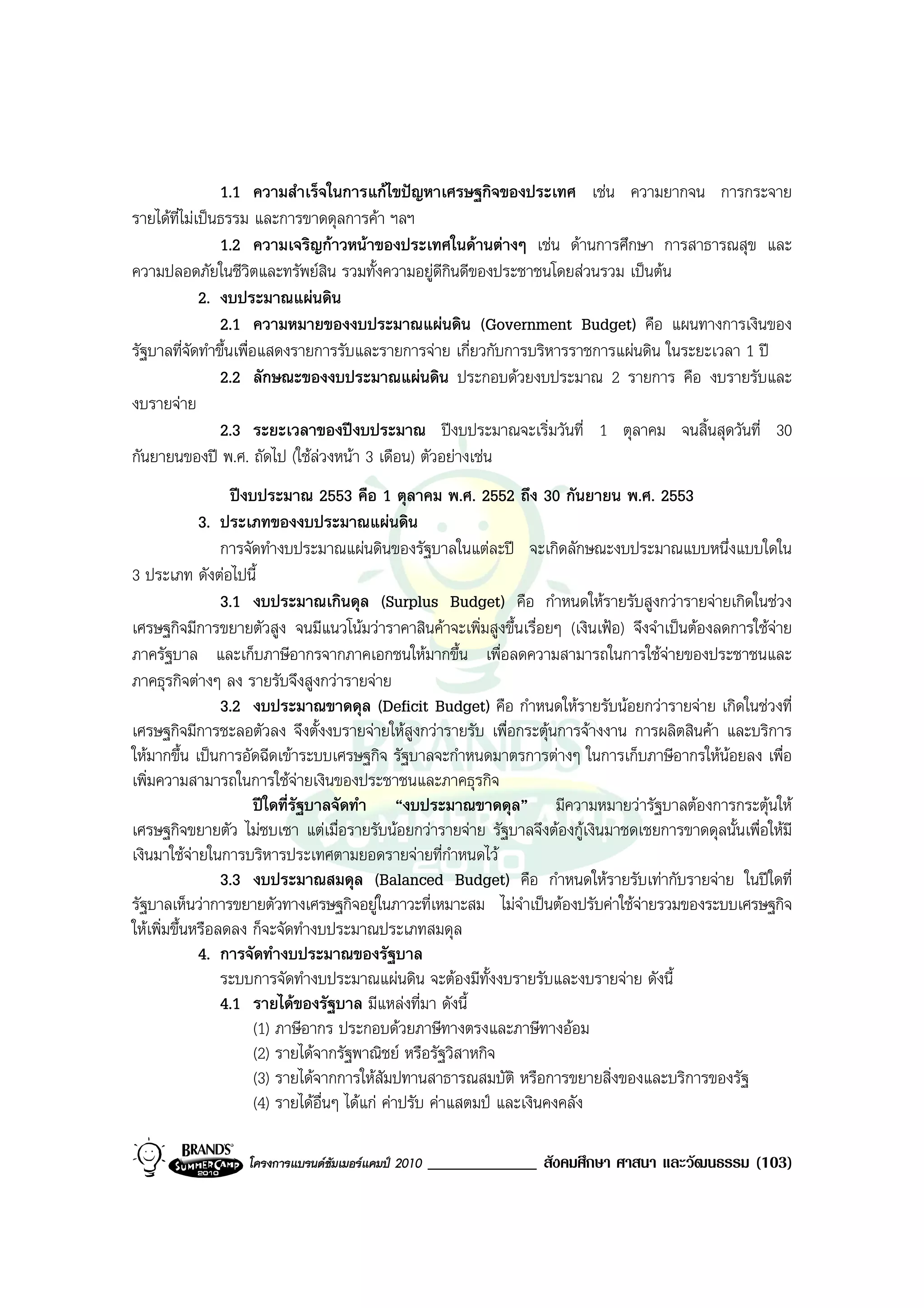 1.1 ความสําเร็จในการแกไขปญหาเศรษฐกิจของประเทศ เชน ความยากจน การกระจาย
รายไดที่ไมเปนธรรม และการขาดดุลการคา ฯลฯ
                1.2 ความเจริญกาวหนาของประเทศในดานตางๆ เชน ดานการศึกษา การสาธารณสุข และ
ความปลอดภัยในชีวิตและทรัพยสิน รวมทั้งความอยูดีกินดีของประชาชนโดยสวนรวม เปนตน
             2. งบประมาณแผนดิน
                2.1 ความหมายของงบประมาณแผนดิน (Government Budget) คือ แผนทางการเงินของ
รัฐบาลที่จัดทําขึ้นเพื่อแสดงรายการรับและรายการจาย เกี่ยวกับการบริหารราชการแผนดิน ในระยะเวลา 1 ป
                2.2 ลักษณะของงบประมาณแผนดิน ประกอบดวยงบประมาณ 2 รายการ คือ งบรายรับและ
งบรายจาย
                2.3 ระยะเวลาของปงบประมาณ ปงบประมาณจะเริ่มวันที่ 1 ตุลาคม จนสิ้นสุดวันที่ 30
กันยายนของป พ.ศ. ถัดไป (ใชลวงหนา 3 เดือน) ตัวอยางเชน
                  ปงบประมาณ 2553 คือ 1 ตุลาคม พ.ศ. 2552 ถึง 30 กันยายน พ.ศ. 2553
             3. ประเภทของงบประมาณแผนดิน
                 การจัดทํางบประมาณแผนดินของรัฐบาลในแตละป จะเกิดลักษณะงบประมาณแบบหนึ่งแบบใดใน
3 ประเภท ดังตอไปนี้
                 3.1 งบประมาณเกินดุล (Surplus Budget) คือ กําหนดใหรายรับสูงกวารายจายเกิดในชวง
เศรษฐกิจมีการขยายตัวสูง จนมีแนวโนมวาราคาสินคาจะเพิ่มสูงขึ้นเรื่อยๆ (เงินเฟอ) จึงจําเปนตองลดการใชจาย
ภาครัฐบาล และเก็บภาษีอากรจากภาคเอกชนใหมากขึ้น เพื่อลดความสามารถในการใชจายของประชาชนและ
ภาคธุรกิจตางๆ ลง รายรับจึงสูงกวารายจาย
                 3.2 งบประมาณขาดดุล (Deficit Budget) คือ กําหนดใหรายรับนอยกวารายจาย เกิดในชวงที่
เศรษฐกิจมีการชะลอตัวลง จึงตั้งงบรายจายใหสูงกวารายรับ เพื่อกระตุนการจางงาน การผลิตสินคา และบริการ
ใหมากขึ้น เปนการอัดฉีดเขาระบบเศรษฐกิจ รัฐบาลจะกําหนดมาตรการตางๆ ในการเก็บภาษีอากรใหนอยลง เพื่อ
เพิ่มความสามารถในการใชจายเงินของประชาชนและภาคธุรกิจ
                      ปใดที่รัฐบาลจัดทํา “งบประมาณขาดดุล” มีความหมายวารัฐบาลตองการกระตุนให
เศรษฐกิจขยายตัว ไมซบเซา แตเมื่อรายรับนอยกวารายจาย รัฐบาลจึงตองกูเงินมาชดเชยการขาดดุลนั้นเพื่อใหมี
เงินมาใชจายในการบริหารประเทศตามยอดรายจายที่กําหนดไว
                 3.3 งบประมาณสมดุล (Balanced Budget) คือ กําหนดใหรายรับเทากับรายจาย ในปใดที่
รัฐบาลเห็นวาการขยายตัวทางเศรษฐกิจอยูในภาวะที่เหมาะสม ไมจําเปนตองปรับคาใชจายรวมของระบบเศรษฐกิจ
ใหเพิ่มขึ้นหรือลดลง ก็จะจัดทํางบประมาณประเภทสมดุล
             4. การจัดทํางบประมาณของรัฐบาล
                 ระบบการจัดทํางบประมาณแผนดิน จะตองมีทั้งงบรายรับและงบรายจาย ดังนี้
                 4.1 รายไดของรัฐบาล มีแหลงที่มา ดังนี้
                      (1) ภาษีอากร ประกอบดวยภาษีทางตรงและภาษีทางออม
                      (2) รายไดจากรัฐพาณิชย หรือรัฐวิสาหกิจ
                      (3) รายไดจากการใหสัมปทานสาธารณสมบัติ หรือการขยายสิ่งของและบริการของรัฐ
                      (4) รายไดอื่นๆ ไดแก คาปรับ คาแสตมป และเงินคงคลัง

                  โครงการแบรนดซัมเมอรแคมป 2010   _____________ สังคมศึกษา ศาสนา และวัฒนธรรม (103)
 