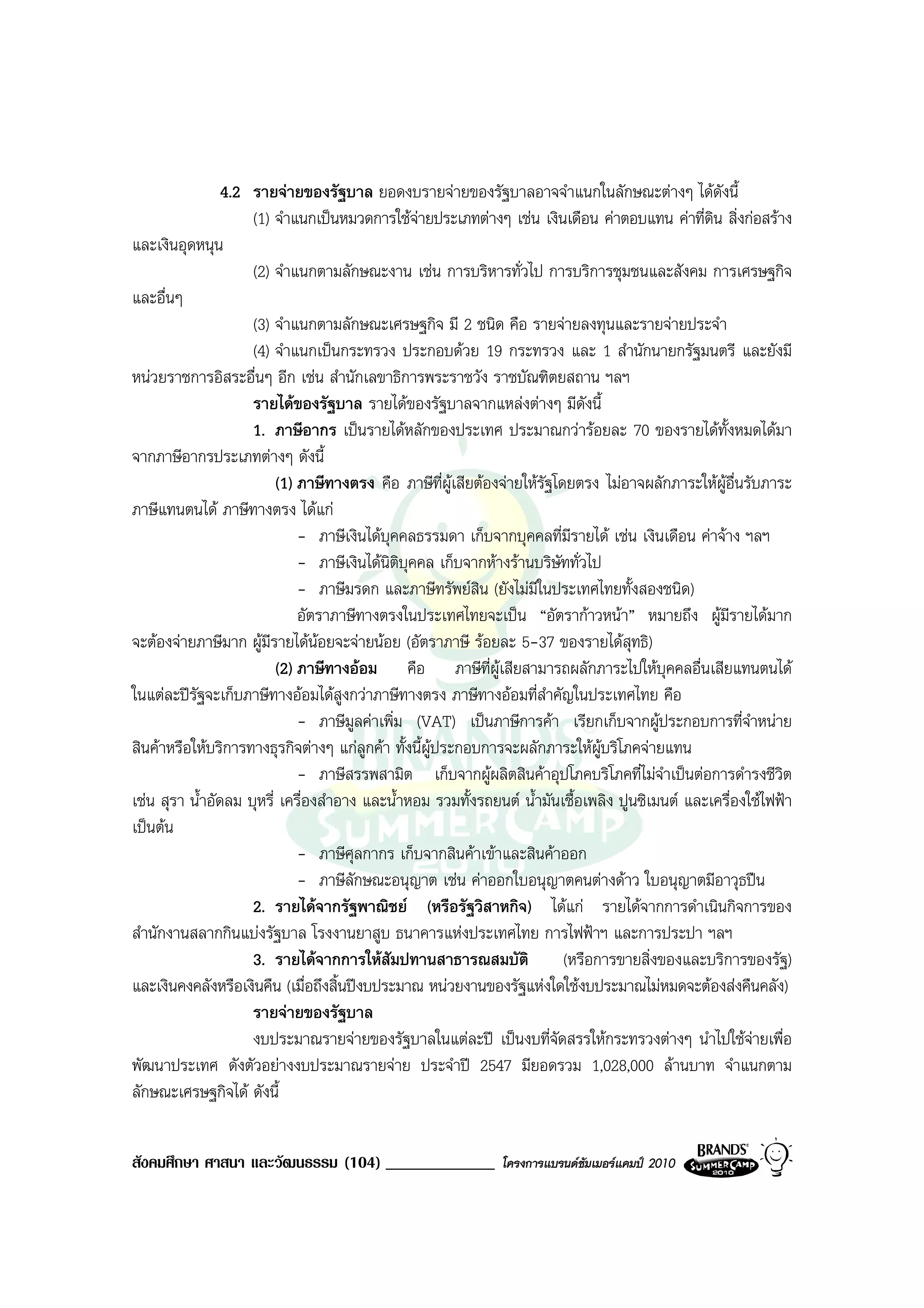 4.2 รายจายของรัฐบาล ยอดงบรายจายของรัฐบาลอาจจําแนกในลักษณะตางๆ ไดดังนี้
                     (1) จําแนกเปนหมวดการใชจายประเภทตางๆ เชน เงินเดือน คาตอบแทน คาที่ดิน สิ่งกอสราง
และเงินอุดหนุน
                     (2) จําแนกตามลักษณะงาน เชน การบริหารทั่วไป การบริการชุมชนและสังคม การเศรษฐกิจ
และอื่นๆ
                     (3) จําแนกตามลักษณะเศรษฐกิจ มี 2 ชนิด คือ รายจายลงทุนและรายจายประจํา
                     (4) จําแนกเปนกระทรวง ประกอบดวย 19 กระทรวง และ 1 สํานักนายกรัฐมนตรี และยังมี
หนวยราชการอิสระอื่นๆ อีก เชน สํานักเลขาธิการพระราชวัง ราชบัณฑิตยสถาน ฯลฯ
                     รายไดของรัฐบาล รายไดของรัฐบาลจากแหลงตางๆ มีดังนี้
                     1. ภาษีอากร เปนรายไดหลักของประเทศ ประมาณกวารอยละ 70 ของรายไดทั้งหมดไดมา
จากภาษีอากรประเภทตางๆ ดังนี้
                          (1) ภาษีทางตรง คือ ภาษีที่ผูเสียตองจายใหรัฐโดยตรง ไมอาจผลักภาระใหผูอื่นรับภาระ
ภาษีแทนตนได ภาษีทางตรง ไดแก
                              - ภาษีเงินไดบุคคลธรรมดา เก็บจากบุคคลที่มีรายได เชน เงินเดือน คาจาง ฯลฯ
                              - ภาษีเงินไดนติบุคคล เก็บจากหางรานบริษัททั่วไป
                                            ิ
                              - ภาษีมรดก และภาษีทรัพยสิน (ยังไมมีในประเทศไทยทั้งสองชนิด)
                              อัตราภาษีทางตรงในประเทศไทยจะเปน “อัตรากาวหนา” หมายถึง ผูมีรายไดมาก
จะตองจายภาษีมาก ผูมีรายไดนอยจะจายนอย (อัตราภาษี รอยละ 5-37 ของรายไดสุทธิ)
                                  
                          (2) ภาษีทางออม คือ ภาษีที่ผูเสียสามารถผลักภาระไปใหบุคคลอื่นเสียแทนตนได
ในแตละปรฐจะเก็บภาษีทางออมไดสูงกวาภาษีทางตรง ภาษีทางออมที่สําคัญในประเทศไทย คือ
           ั
                              - ภาษีมูลคาเพิ่ม (VAT) เปนภาษีการคา เรียกเก็บจากผูประกอบการที่จําหนาย
สินคาหรือใหบริการทางธุรกิจตางๆ แกลูกคา ทั้งนี้ผูประกอบการจะผลักภาระใหผูบริโภคจายแทน
                              - ภาษีสรรพสามิต เก็บจากผูผลิตสินคาอุปโภคบริโภคที่ไมจําเปนตอการดํารงชีวิต
เชน สุรา น้ําอัดลม บุหรี่ เครื่องสําอาง และน้ําหอม รวมทั้งรถยนต น้ํามันเชื้อเพลิง ปูนซิเมนต และเครื่องใชไฟฟา
เปนตน
                              - ภาษีศุลกากร เก็บจากสินคาเขาและสินคาออก
                              - ภาษีลักษณะอนุญาต เชน คาออกใบอนุญาตคนตางดาว ใบอนุญาตมีอาวุธปน
                     2. รายไดจากรัฐพาณิชย (หรือรัฐวิสาหกิจ) ไดแก รายไดจากการดําเนินกิจการของ
สํานักงานสลากกินแบงรัฐบาล โรงงานยาสูบ ธนาคารแหงประเทศไทย การไฟฟาฯ และการประปา ฯลฯ
                     3. รายไดจากการใหสมปทานสาธารณสมบัติ
                                              ั                            (หรือการขายสิ่งของและบริการของรัฐ)
และเงินคงคลังหรือเงินคืน (เมื่อถึงสิ้นปงบประมาณ หนวยงานของรัฐแหงใดใชงบประมาณไมหมดจะตองสงคืนคลัง)
                     รายจายของรัฐบาล
                     งบประมาณรายจายของรัฐบาลในแตละป เปนงบที่จัดสรรใหกระทรวงตางๆ นําไปใชจายเพื่อ
พัฒนาประเทศ ดังตัวอยางงบประมาณรายจาย ประจําป 2547 มียอดรวม 1,028,000 ลานบาท จําแนกตาม
ลักษณะเศรษฐกิจได ดังนี้


สังคมศึกษา ศาสนา และวัฒนธรรม (104) _____________               โครงการแบรนดซัมเมอรแคมป 2010
 