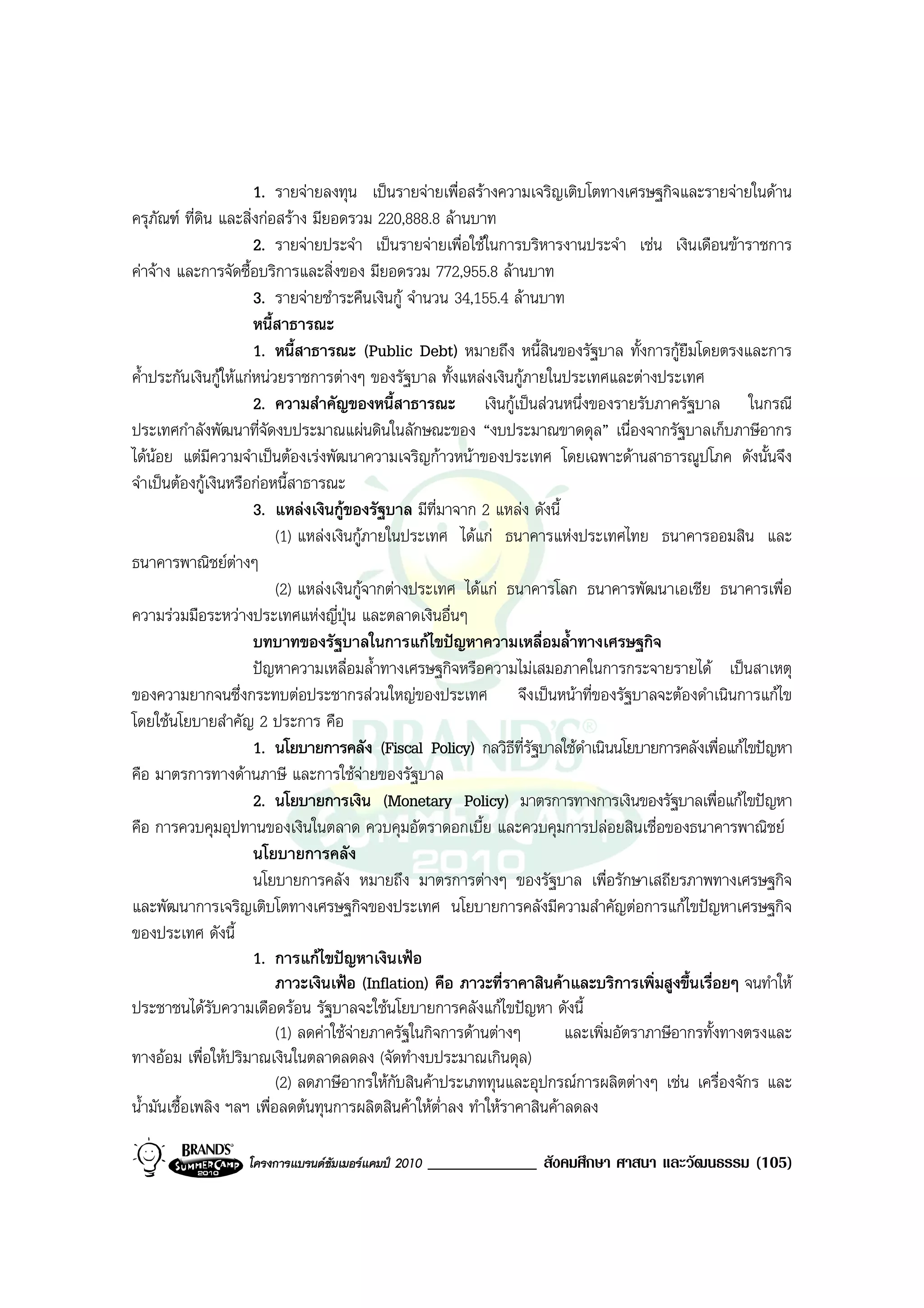 1. รายจายลงทุน เปนรายจายเพื่อสรางความเจริญเติบโตทางเศรษฐกิจและรายจายในดาน
ครุภัณฑ ที่ดิน และสิ่งกอสราง มียอดรวม 220,888.8 ลานบาท
                       2. รายจายประจํา เปนรายจายเพื่อใชในการบริหารงานประจํา เชน เงินเดือนขาราชการ
คาจาง และการจัดซื้อบริการและสิ่งของ มียอดรวม 772,955.8 ลานบาท
                       3. รายจายชําระคืนเงินกู จํานวน 34,155.4 ลานบาท
                       หนี้สาธารณะ
                       1. หนี้สาธารณะ (Public Debt) หมายถึง หนี้สินของรัฐบาล ทั้งการกูยืมโดยตรงและการ
ค้ําประกันเงินกูใหแกหนวยราชการตางๆ ของรัฐบาล ทั้งแหลงเงินกูภายในประเทศและตางประเทศ
                       2. ความสําคัญของหนี้สาธารณะ เงินกูเปนสวนหนึ่งของรายรับภาครัฐบาล ในกรณี
ประเทศกําลังพัฒนาที่จัดงบประมาณแผนดินในลักษณะของ “งบประมาณขาดดุล” เนื่องจากรัฐบาลเก็บภาษีอากร
ไดนอย แตมีความจําเปนตองเรงพัฒนาความเจริญกาวหนาของประเทศ โดยเฉพาะดานสาธารณูปโภค ดังนั้นจึง
จําเปนตองกูเงินหรือกอหนี้สาธารณะ
                       3. แหลงเงินกูของรัฐบาล มีที่มาจาก 2 แหลง ดังนี้
                           (1) แหลงเงินกูภายในประเทศ ไดแก ธนาคารแหงประเทศไทย ธนาคารออมสิน และ
ธนาคารพาณิชยตางๆ
                           (2) แหลงเงินกูจากตางประเทศ ไดแก ธนาคารโลก ธนาคารพัฒนาเอเชีย ธนาคารเพื่อ
ความรวมมือระหวางประเทศแหงญี่ปุน และตลาดเงินอื่นๆ
                       บทบาทของรัฐบาลในการแกไขปญหาความเหลื่อมล้ําทางเศรษฐกิจ
                       ปญหาความเหลื่อมล้ําทางเศรษฐกิจหรือความไมเสมอภาคในการกระจายรายได เปนสาเหตุ
ของความยากจนซึ่งกระทบตอประชากรสวนใหญของประเทศ จึงเปนหนาที่ของรัฐบาลจะตองดําเนินการแกไข
โดยใชนโยบายสําคัญ 2 ประการ คือ
                       1. นโยบายการคลัง (Fiscal Policy) กลวิธีที่รัฐบาลใชดําเนินนโยบายการคลังเพื่อแกไขปญหา
คือ มาตรการทางดานภาษี และการใชจายของรัฐบาล
                       2. นโยบายการเงิน (Monetary Policy) มาตรการทางการเงินของรัฐบาลเพื่อแกไขปญหา
คือ การควบคุมอุปทานของเงินในตลาด ควบคุมอัตราดอกเบี้ย และควบคุมการปลอยสินเชื่อของธนาคารพาณิชย
                       นโยบายการคลัง
                       นโยบายการคลัง หมายถึง มาตรการตางๆ ของรัฐบาล เพื่อรักษาเสถียรภาพทางเศรษฐกิจ
และพัฒนาการเจริญเติบโตทางเศรษฐกิจของประเทศ นโยบายการคลังมีความสําคัญตอการแกไขปญหาเศรษฐกิจ
ของประเทศ ดังนี้
                       1. การแกไขปญหาเงินเฟอ
                           ภาวะเงินเฟอ (Inflation) คือ ภาวะที่ราคาสินคาและบริการเพิ่มสูงขึ้นเรื่อยๆ จนทําให
ประชาชนไดรับความเดือดรอน รัฐบาลจะใชนโยบายการคลังแกไขปญหา ดังนี้
                           (1) ลดคาใชจายภาครัฐในกิจการดานตางๆ        และเพิ่มอัตราภาษีอากรทั้งทางตรงและ
ทางออม เพื่อใหปริมาณเงินในตลาดลดลง (จัดทํางบประมาณเกินดุล)
                           (2) ลดภาษีอากรใหกับสินคาประเภททุนและอุปกรณการผลิตตางๆ เชน เครื่องจักร และ
น้ํามันเชื้อเพลิง ฯลฯ เพื่อลดตนทุนการผลิตสินคาใหต่ําลง ทําใหราคาสินคาลดลง

                   โครงการแบรนดซัมเมอรแคมป 2010   _____________ สังคมศึกษา ศาสนา และวัฒนธรรม (105)
 