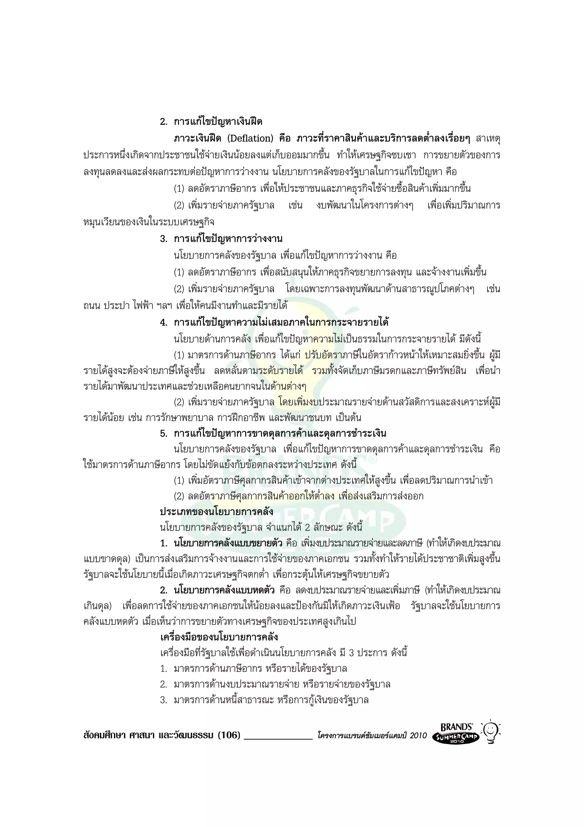 2. การแกไขปญหาเงินฝด
                        ภาวะเงินฝด (Deflation) คือ ภาวะที่ราคาสินคาและบริการลดต่ําลงเรื่อยๆ สาเหตุ
ประการหนึ่งเกิดจากประชาชนใชจายเงินนอยลงแตเก็บออมมากขึ้น ทําใหเศรษฐกิจซบเซา การขยายตัวของการ
ลงทุนลดลงและสงผลกระทบตอปญหาการวางงาน นโยบายการคลังของรัฐบาลในการแกไขปญหา คือ
                        (1) ลดอัตราภาษีอากร เพื่อใหประชาชนและภาคธุรกิจใชจายซื้อสินคาเพิ่มมากขึ้น
                        (2) เพิ่มรายจายภาครัฐบาล เชน งบพัฒนาในโครงการตางๆ เพื่อเพิ่มปริมาณการ
หมุนเวียนของเงินในระบบเศรษฐกิจ
                   3. การแกไขปญหาการวางงาน
                        นโยบายการคลังของรัฐบาล เพื่อแกไขปญหาการวางงาน คือ
                        (1) ลดอัตราภาษีอากร เพื่อสนับสนุนใหภาคธุรกิจขยายการลงทุน และจางงานเพิ่มขึ้น
                        (2) เพิ่มรายจายภาครัฐบาล โดยเฉพาะการลงทุนพัฒนาดานสาธารณูปโภคตางๆ เชน
ถนน ประปา ไฟฟา ฯลฯ เพื่อใหคนมีงานทําและมีรายได
                   4. การแกไขปญหาความไมเสมอภาคในการกระจายรายได
                        นโยบายดานการคลัง เพื่อแกไขปญหาความไมเปนธรรมในการกระจายรายได มีดังนี้
                        (1) มาตรการดานภาษีอากร ไดแก ปรับอัตราภาษีในอัตรากาวหนาใหเหมาะสมยิ่งขึ้น ผูมี
รายไดสูงจะตองจายภาษีใหสูงขึ้น ลดหลั่นตามระดับรายได รวมทั้งจัดเก็บภาษีมรดกและภาษีทรัพยสิน เพื่อนํา
รายไดมาพัฒนาประเทศและชวยเหลือคนยากจนในดานตางๆ
                        (2) เพิ่มรายจายภาครัฐบาล โดยเพิ่มงบประมาณรายจายดานสวัสดิการและสงเคราะหผูมี
รายไดนอย เชน การรักษาพยาบาล การฝกอาชีพ และพัฒนาชนบท เปนตน
                   5. การแกไขปญหาการขาดดุลการคาและดุลการชําระเงิน
                        นโยบายการคลังของรัฐบาล เพื่อแกไขปญหาการขาดดุลการคาและดุลการชําระเงิน คือ
ใชมาตรการดานภาษีอากร โดยไมขัดแยงกับขอตกลงระหวางประเทศ ดังนี้
                        (1) เพิ่มอัตราภาษีศุลกากรสินคาเขาจากตางประเทศใหสูงขึ้น เพื่อลดปริมาณการนําเขา
                        (2) ลดอัตราภาษีศุลกากรสินคาออกใหต่ําลง เพื่อสงเสริมการสงออก
                   ประเภทของนโยบายการคลัง
                   นโยบายการคลังของรัฐบาล จําแนกได 2 ลักษณะ ดังนี้
                   1. นโยบายการคลังแบบขยายตัว คือ เพิ่มงบประมาณรายจายและลดภาษี (ทําใหเกิดงบประมาณ
แบบขาดดุล) เปนการสงเสริมการจางงานและการใชจายของภาคเอกชน รวมทั้งทําใหรายไดประชาชาติเพิ่มสูงขึ้น
รัฐบาลจะใชนโยบายนี้เมื่อเกิดภาวะเศรษฐกิจตกต่ํา เพื่อกระตุนใหเศรษฐกิจขยายตัว
                   2. นโยบายการคลังแบบหดตัว คือ ลดงบประมาณรายจายและเพิ่มภาษี (ทําใหเกิดงบประมาณ
เกินดุล) เพื่อลดการใชจายของภาคเอกชนใหนอยลงและปองกันมิใหเกิดภาวะเงินเฟอ รัฐบาลจะใชนโยบายการ
คลังแบบหดตัว เมื่อเห็นวาการขยายตัวทางเศรษฐกิจของประเทศสูงเกินไป
                   เครื่องมือของนโยบายการคลัง
                   เครื่องมือที่รัฐบาลใชเพื่อดําเนินนโยบายการคลัง มี 3 ประการ ดังนี้
                   1. มาตรการดานภาษีอากร หรือรายไดของรัฐบาล
                   2. มาตรการดานงบประมาณรายจาย หรือรายจายของรัฐบาล
                   3. มาตรการดานหนี้สาธารณะ หรือการกูเงินของรัฐบาล

สังคมศึกษา ศาสนา และวัฒนธรรม (106) _____________           โครงการแบรนดซัมเมอรแคมป 2010
 