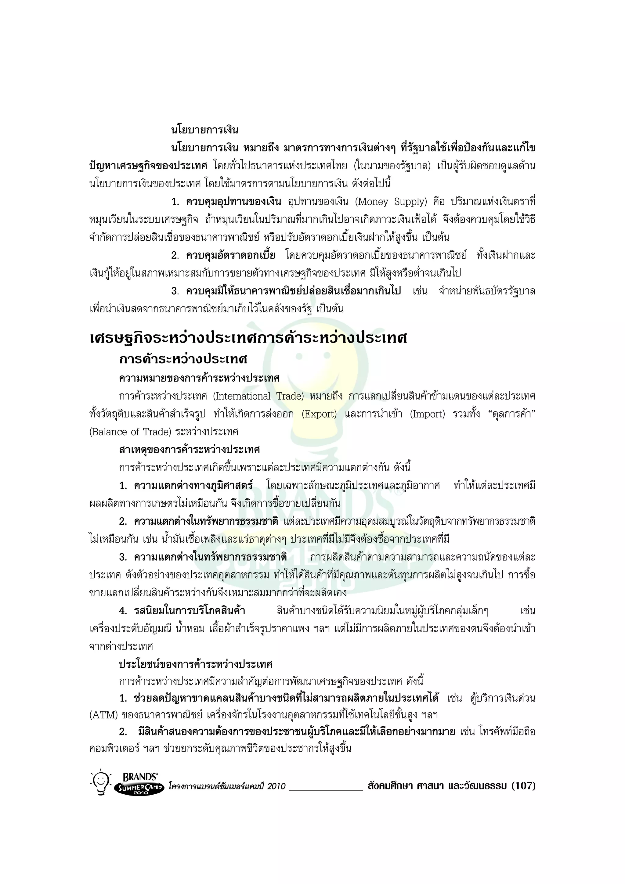 นโยบายการเงิน
                      นโยบายการเงิน หมายถึง มาตรการทางการเงินตางๆ ที่รัฐบาลใชเพื่อปองกันและแกไข
ปญหาเศรษฐกิจของประเทศ โดยทั่วไปธนาคารแหงประเทศไทย (ในนามของรัฐบาล) เปนผูรับผิดชอบดูแลดาน
นโยบายการเงินของประเทศ โดยใชมาตรการตามนโยบายการเงิน ดังตอไปนี้
                      1. ควบคุมอุปทานของเงิน อุปทานของเงิน (Money Supply) คือ ปริมาณแหงเงินตราที่
หมุนเวียนในระบบเศรษฐกิจ ถาหมุนเวียนในปริมาณที่มากเกินไปอาจเกิดภาวะเงินเฟอได จึงตองควบคุมโดยใชวิธี
จํากัดการปลอยสินเชื่อของธนาคารพาณิชย หรือปรับอัตราดอกเบี้ยเงินฝากใหสูงขึ้น เปนตน
                      2. ควบคุมอัตราดอกเบี้ย โดยควบคุมอัตราดอกเบี้ยของธนาคารพาณิชย ทั้งเงินฝากและ
เงินกูใหอยูในสภาพเหมาะสมกับการขยายตัวทางเศรษฐกิจของประเทศ มิใหสูงหรือต่ําจนเกินไป
                      3. ควบคุมมิใหธนาคารพาณิชยปลอยสินเชื่อมากเกินไป เชน จําหนายพันธบัตรรัฐบาล
เพื่อนําเงินสดจากธนาคารพาณิชยมาเก็บไวในคลังของรัฐ เปนตน
เศรษฐกิจระหวางประเทศการคาระหวางประเทศ
      การคาระหวางประเทศ
         ความหมายของการคาระหวางประเทศ
         การคาระหวางประเทศ (International Trade) หมายถึง การแลกเปลี่ยนสินคาขามแดนของแตละประเทศ
ทั้งวัตถุดบและสินคาสําเร็จรูป ทําใหเกิดการสงออก (Export) และการนําเขา (Import) รวมทั้ง “ดุลการคา”
          ิ
(Balance of Trade) ระหวางประเทศ
         สาเหตุของการคาระหวางประเทศ
         การคาระหวางประเทศเกิดขึ้นเพราะแตละประเทศมีความแตกตางกัน ดังนี้
         1. ความแตกตางทางภูมิศาสตร โดยเฉพาะลักษณะภูมิประเทศและภูมิอากาศ ทําใหแตละประเทศมี
ผลผลิตทางการเกษตรไมเหมือนกัน จึงเกิดการซื้อขายเปลี่ยนกัน
         2. ความแตกตางในทรัพยากรธรรมชาติ แตละประเทศมีความอุดมสมบูรณในวัตถุดิบจากทรัพยากรธรรมชาติ
ไมเหมือนกัน เชน น้ํามันเชื้อเพลิงและแรธาตุตางๆ ประเทศที่มีไมมีจึงตองซื้อจากประเทศที่มี
         3. ความแตกตางในทรัพยากรธรรมชาติ               การผลิตสินคาตามความสามารถและความถนัดของแตละ
ประเทศ ดังตัวอยางของประเทศอุตสาหกรรม ทําใหไดสินคาที่มีคุณภาพและตนทุนการผลิตไมสูงจนเกินไป การซื้อ
ขายแลกเปลี่ยนสินคาระหวางกันจึงเหมาะสมมากกวาที่จะผลิตเอง
         4. รสนิยมในการบริโภคสินคา             สินคาบางชนิดไดรับความนิยมในหมูผูบริโภคกลุมเล็กๆ เชน
เครื่องประดับอัญมณี น้ําหอม เสื้อผาสําเร็จรูปราคาแพง ฯลฯ แตไมมีการผลิตภายในประเทศของตนจึงตองนําเขา
จากตางประเทศ
         ประโยชนของการคาระหวางประเทศ
         การคาระหวางประเทศมีความสําคัญตอการพัฒนาเศรษฐกิจของประเทศ ดังนี้
         1. ชวยลดปญหาขาดแคลนสินคาบางชนิดที่ไมสามารถผลิตภายในประเทศได เชน ตูบริการเงินดวน
(ATM) ของธนาคารพาณิชย เครื่องจักรในโรงงานอุตสาหกรรมที่ใชเทคโนโลยีชั้นสูง ฯลฯ
         2. มีสินคาสนองความตองการของประชาชนผูบริโภคและมีใหเลือกอยางมากมาย เชน โทรศัพทมือถือ
คอมพิวเตอร ฯลฯ ชวยยกระดับคุณภาพชีวิตของประชากรใหสูงขึ้น

                  โครงการแบรนดซัมเมอรแคมป 2010   _____________ สังคมศึกษา ศาสนา และวัฒนธรรม (107)
 