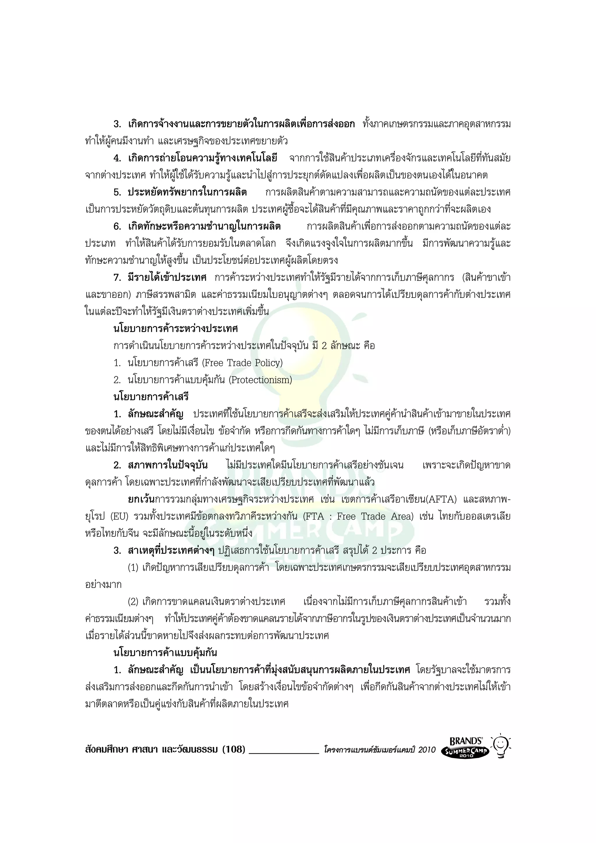 3. เกิดการจางงานและการขยายตัวในการผลิตเพื่อการสงออก ทั้งภาคเกษตรกรรมและภาคอุตสาหกรรม
ทําใหผูคนมีงานทํา และเศรษฐกิจของประเทศขยายตัว
         4. เกิดการถายโอนความรูทางเทคโนโลยี จากการใชสินคาประเภทเครื่องจักรและเทคโนโลยีที่ทันสมัย
จากตางประเทศ ทําใหผูใชไดรบความรูและนําไปสูการประยุกตดัดแปลงเพื่อผลิตเปนของตนเองไดในอนาคต
                               ั
         5. ประหยัดทรัพยากรในการผลิต การผลิตสินคาตามความสามารถและความถนัดของแตละประเทศ
เปนการประหยัดวัตถุดบและตนทุนการผลิต ประเทศผูซื้อจะไดสินคาที่มีคุณภาพและราคาถูกกวาที่จะผลิตเอง
                       ิ
         6. เกิดทักษะหรือความชํานาญในการผลิต              การผลิตสินคาเพื่อการสงออกตามความถนัดของแตละ
ประเภท ทําใหสินคาไดรบการยอมรับในตลาดโลก จึงเกิดแรงจูงใจในการผลิตมากขึ้น มีการพัฒนาความรูและ
                          ั
ทักษะความชํานาญใหสูงขึ้น เปนประโยชนตอประเทศผูผลิตโดยตรง
         7. มีรายไดเขาประเทศ การคาระหวางประเทศทําใหรัฐมีรายไดจากการเก็บภาษีศุลกากร (สินคาขาเขา
และขาออก) ภาษีสรรพสามิต และคาธรรมเนียมใบอนุญาตตางๆ ตลอดจนการไดเปรียบดุลการคากับตางประเทศ
ในแตละปจะทําใหรัฐมีเงินตราตางประเทศเพิ่มขึ้น
         นโยบายการคาระหวางประเทศ
         การดําเนินนโยบายการคาระหวางประเทศในปจจุบัน มี 2 ลักษณะ คือ
         1. นโยบายการคาเสรี (Free Trade Policy)
         2. นโยบายการคาแบบคุมกัน (Protectionism)
         นโยบายการคาเสรี
         1. ลักษณะสําคัญ ประเทศที่ใชนโยบายการคาเสรีจะสงเสริมใหประเทศคูคานําสินคาเขามาขายในประเทศ
ของตนไดอยางเสรี โดยไมมีเงื่อนไข ขอจํากัด หรือการกีดกันทางการคาใดๆ ไมมีการเก็บภาษี (หรือเก็บภาษีอัตราต่ํา)
และไมมการใหสิทธิพิเศษทางการคาแกประเทศใดๆ
          ี
         2. สภาพการในปจจุบน ไมมประเทศใดมีนโยบายการคาเสรีอยางชันเจน เพราะจะเกิดปญหาขาด
                                 ั       ี
ดุลการคา โดยเฉพาะประเทศที่กําลังพัฒนาจะเสียเปรียบประเทศที่พัฒนาแลว
            ยกเวนการรวมกลุมทางเศรษฐกิจระหวางประเทศ เชน เขตการคาเสรีอาเซียน(AFTA) และสหภาพ-
ยุโรป (EU) รวมทั้งประเทศมีขอตกลงทวิภาคีระหวางกัน (FTA : Free Trade Area) เชน ไทยกับออสเตรเลีย
หรือไทยกับจีน จะมีลักษณะนี้อยูในระดับหนึ่ง
         3. สาเหตุที่ประเทศตางๆ ปฏิเสธการใชนโยบายการคาเสรี สรุปได 2 ประการ คือ
            (1) เกิดปญหาการเสียเปรียบดุลการคา โดยเฉพาะประเทศเกษตรกรรมจะเสียเปรียบประเทศอุตสาหกรรม
อยางมาก
            (2) เกิดการขาดแคลนเงินตราตางประเทศ เนื่องจากไมมีการเก็บภาษีศุลกากรสินคาเขา รวมทั้ง
คาธรรมเนียมตางๆ ทําใหประเทศคูคาตองขาดแคลนรายไดจากภาษีอากรในรูปของเงินตราตางประเทศเปนจํานวนมาก
เมื่อรายไดสวนนี้ขาดหายไปจึงสงผลกระทบตอการพัฒนาประเทศ
         นโยบายการคาแบบคุมกัน
         1. ลักษณะสําคัญ เปนนโยบายการคาที่มุงสนับสนุนการผลิตภายในประเทศ โดยรัฐบาลจะใชมาตรการ
สงเสริมการสงออกและกีดกันการนําเขา โดยสรางเงื่อนไขขอจํากัดตางๆ เพื่อกีดกันสินคาจากตางประเทศไมใหเขา
มาตีตลาดหรือเปนคูแขงกับสินคาที่ผลิตภายในประเทศ


สังคมศึกษา ศาสนา และวัฒนธรรม (108) _____________              โครงการแบรนดซัมเมอรแคมป 2010
 