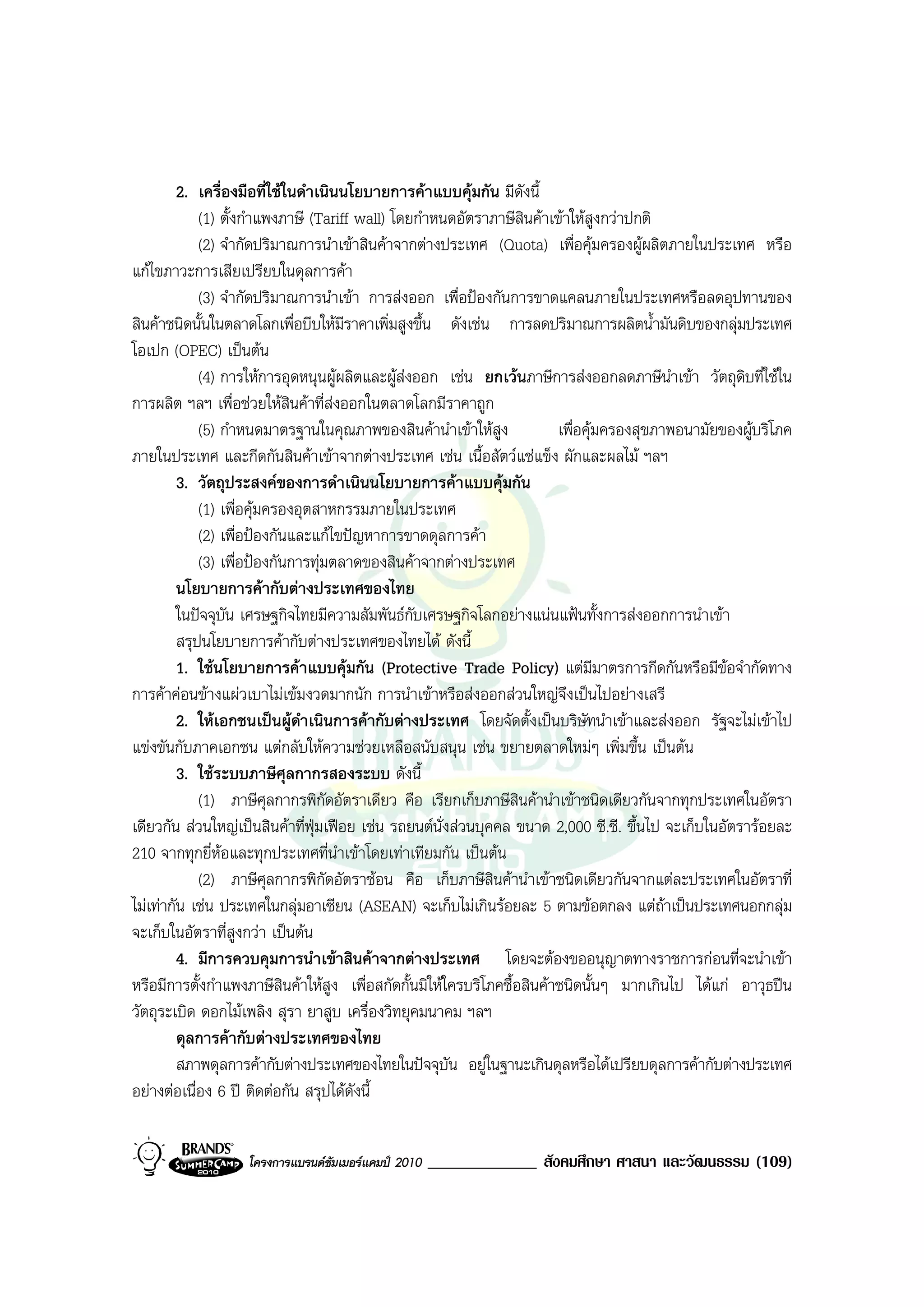 2. เครื่องมือที่ใชในดําเนินนโยบายการคาแบบคุมกัน มีดังนี้
             (1) ตั้งกําแพงภาษี (Tariff wall) โดยกําหนดอัตราภาษีสินคาเขาใหสูงกวาปกติ
             (2) จํากัดปริมาณการนําเขาสินคาจากตางประเทศ (Quota) เพื่อคุมครองผูผลิตภายในประเทศ หรือ
แกไขภาวะการเสียเปรียบในดุลการคา
             (3) จํากัดปริมาณการนําเขา การสงออก เพื่อปองกันการขาดแคลนภายในประเทศหรือลดอุปทานของ
สินคาชนิดนั้นในตลาดโลกเพื่อบีบใหมีราคาเพิ่มสูงขึ้น ดังเชน การลดปริมาณการผลิตน้ํามันดิบของกลุมประเทศ
โอเปก (OPEC) เปนตน
             (4) การใหการอุดหนุนผูผลิตและผูสงออก เชน ยกเวนภาษีการสงออกลดภาษีนําเขา วัตถุดิบที่ใชใน
การผลิต ฯลฯ เพื่อชวยใหสินคาที่สงออกในตลาดโลกมีราคาถูก
             (5) กําหนดมาตรฐานในคุณภาพของสินคานําเขาใหสูง             เพื่อคุมครองสุขภาพอนามัยของผูบริโภค
ภายในประเทศ และกีดกันสินคาเขาจากตางประเทศ เชน เนื้อสัตวแชแข็ง ผักและผลไม ฯลฯ
         3. วัตถุประสงคของการดําเนินนโยบายการคาแบบคุมกัน
             (1) เพื่อคุมครองอุตสาหกรรมภายในประเทศ
             (2) เพื่อปองกันและแกไขปญหาการขาดดุลการคา
             (3) เพื่อปองกันการทุมตลาดของสินคาจากตางประเทศ
         นโยบายการคากับตางประเทศของไทย
         ในปจจุบัน เศรษฐกิจไทยมีความสัมพันธกับเศรษฐกิจโลกอยางแนนแฟนทั้งการสงออกการนําเขา
         สรุปนโยบายการคากับตางประเทศของไทยได ดังนี้
         1. ใชนโยบายการคาแบบคุมกัน (Protective Trade Policy) แตมมาตรการกีดกันหรือมีขอจํากัดทาง
                                                                                 ี
การคาคอนขางแผวเบาไมเขมงวดมากนัก การนําเขาหรือสงออกสวนใหญจึงเปนไปอยางเสรี
         2. ใหเอกชนเปนผูดาเนินการคากับตางประเทศ โดยจัดตั้งเปนบริษัทนําเขาและสงออก รัฐจะไมเขาไป
                               ํ
แขงขันกับภาคเอกชน แตกลับใหความชวยเหลือสนับสนุน เชน ขยายตลาดใหมๆ เพิ่มขึ้น เปนตน
         3. ใชระบบภาษีศุลกากรสองระบบ ดังนี้
             (1) ภาษีศุลกากรพิกัดอัตราเดียว คือ เรียกเก็บภาษีสินคานําเขาชนิดเดียวกันจากทุกประเทศในอัตรา
เดียวกัน สวนใหญเปนสินคาที่ฟุมเฟอย เชน รถยนตนั่งสวนบุคคล ขนาด 2,000 ซี.ซี. ขึ้นไป จะเก็บในอัตรารอยละ
210 จากทุกยี่หอและทุกประเทศที่นําเขาโดยเทาเทียมกัน เปนตน
             (2) ภาษีศุลกากรพิกัดอัตราชอน คือ เก็บภาษีสินคานําเขาชนิดเดียวกันจากแตละประเทศในอัตราที่
ไมเทากัน เชน ประเทศในกลุมอาเซียน (ASEAN) จะเก็บไมเกินรอยละ 5 ตามขอตกลง แตถาเปนประเทศนอกกลุม
จะเก็บในอัตราที่สูงกวา เปนตน
         4. มีการควบคุมการนําเขาสินคาจากตางประเทศ โดยจะตองขออนุญาตทางราชการกอนที่จะนําเขา
หรือมีการตั้งกําแพงภาษีสินคาใหสูง เพื่อสกัดกั้นมิใหใครบริโภคชื้อสินคาชนิดนั้นๆ มากเกินไป ไดแก อาวุธปน
วัตถุระเบิด ดอกไมเพลิง สุรา ยาสูบ เครื่องวิทยุคมนาคม ฯลฯ
         ดุลการคากับตางประเทศของไทย
         สภาพดุลการคากับตางประเทศของไทยในปจจุบัน อยูในฐานะเกินดุลหรือไดเปรียบดุลการคากับตางประเทศ
อยางตอเนื่อง 6 ป ติดตอกัน สรุปไดดงนี้
                                        ั


                   โครงการแบรนดซัมเมอรแคมป 2010   _____________ สังคมศึกษา ศาสนา และวัฒนธรรม (109)
 