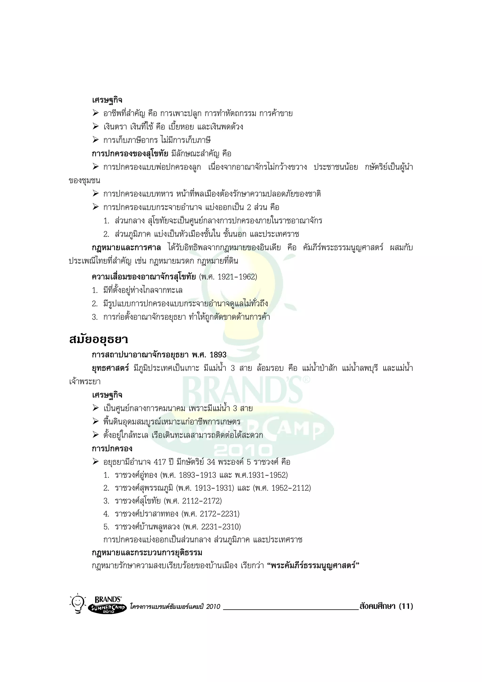 เศรษฐกิจ
         อาชีพที่สําคัญ คือ การเพาะปลูก การทําหัตถกรรม การคาขาย
         เงินตรา เงินที่ใช คือ เบี้ยหอย และเงินพดดวง
         การเก็บภาษีอากร ไมมีการเก็บภาษี
      การปกครองของสุโขทัย มีลักษณะสําคัญ คือ
         การปกครองแบบพอปกครองลูก เนื่องจากอาณาจักรไมกวางขวาง ประชาชนนอย กษัตริยเปนผูนํา
ของชุมชน
         การปกครองแบบทหาร หนาที่พลเมืองตองรักษาความปลอดภัยของชาติ
         การปกครองแบบกระจายอํานาจ แบงออกเปน 2 สวน คือ
         1. สวนกลาง สุโขทัยจะเปนศูนยกลางการปกครองภายในราชอาณาจักร
         2. สวนภูมิภาค แบงเปนหัวเมืองชั้นใน ชั้นนอก และประเทศราช
      กฎหมายและการศาล ไดรบอิทธิพลจากกฎหมายของอินเดีย คือ คัมภีรพระธรรมนูญศาสตร ผสมกับ
                                     ั
ประเพณีไทยที่สําคัญ เชน กฎหมายมรดก กฎหมายที่ดิน
      ความเสื่อมของอาณาจักรสุโขทัย (พ.ศ. 1921-1962)
      1. มีที่ตั้งอยูหางไกลจากทะเล
      2. มีรูปแบบการปกครองแบบกระจายอํานาจดูแลไมทั่วถึง
      3. การกอตั้งอาณาจักรอยุธยา ทําใหถูกตัดขาดดานการคา
สมัยอยุธยา
       การสถาปนาอาณาจักรอยุธยา พ.ศ. 1893
       ยุทธศาสตร มีภูมิประเทศเปนเกาะ มีแมน้ํา 3 สาย ลอมรอบ คือ แมน้ําปาสัก แมน้ําลพบุรี และแมน้ํา
เจาพระยา
       เศรษฐกิจ
          เปนศูนยกลางการคมนาคม เพราะมีแมน้ํา 3 สาย
          พื้นดินอุดมสมบูรณเหมาะแกอาชีพการเกษตร
          ตั้งอยูใกลทะเล เรือเดินทะเลสามารถติดตอไดสะดวก
       การปกครอง
          อยุธยามีอํานาจ 417 ป มีกษัตริย 34 พระองค 5 ราชวงศ คือ
          1. ราชวงศอูทอง (พ.ศ. 1893-1913 และ พ.ศ.1931-1952)
          2. ราชวงศสุพรรณภูมิ (พ.ศ. 1913-1931) และ (พ.ศ. 1952-2112)
          3. ราชวงศสุโขทัย (พ.ศ. 2112-2172)
          4. ราชวงศปราสาททอง (พ.ศ. 2172-2231)
          5. ราชวงศบานพลูหลวง (พ.ศ. 2231-2310)
          การปกครองแบงออกเปนสวนกลาง สวนภูมภาค และประเทศราช
                                                    ิ
       กฎหมายและกระบวนการยุติธรรม
       กฎหมายรักษาความสงบเรียบรอยของบานเมือง เรียกวา “พระคัมภีรธรรมนูญศาสตร”


                  โครงการแบรนดซัมเมอรแคมป 2010   _______________________________สังคมศึกษา (11)
 