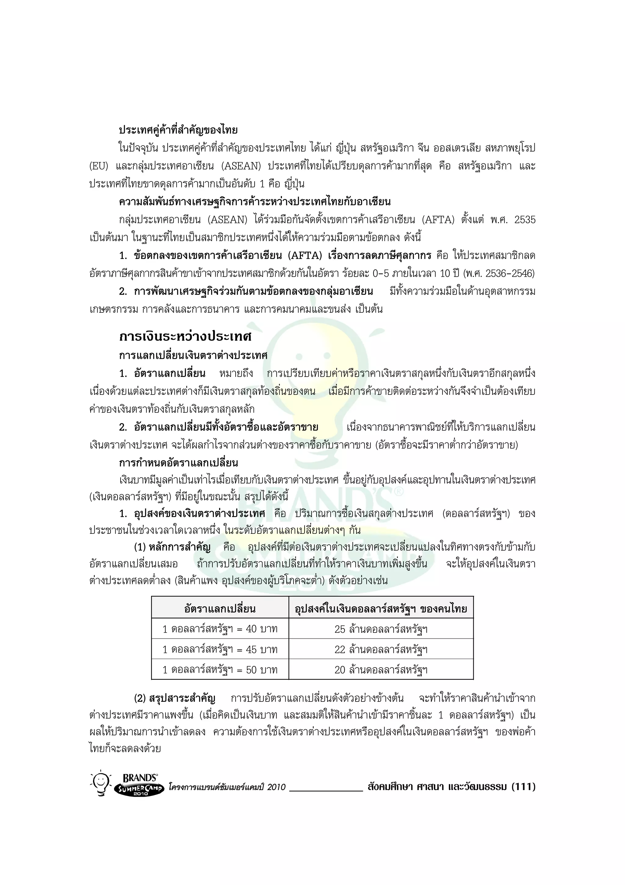ประเทศคูคาที่สําคัญของไทย
       ในปจจุบัน ประเทศคูคาที่สําคัญของประเทศไทย ไดแก ญี่ปุน สหรัฐอเมริกา จีน ออสเตรเลีย สหภาพยุโรป
(EU) และกลุมประเทศอาเซียน (ASEAN) ประเทศที่ไทยไดเปรียบดุลการคามากที่สุด คือ สหรัฐอเมริกา และ
ประเทศที่ไทยขาดดุลการคามากเปนอันดับ 1 คือ ญี่ปุน
       ความสัมพันธทางเศรษฐกิจการคาระหวางประเทศไทยกับอาเซียน
       กลุมประเทศอาเซียน (ASEAN) ไดรวมมือกันจัดตั้งเขตการคาเสรีอาเซียน (AFTA) ตั้งแต พ.ศ. 2535
เปนตนมา ในฐานะที่ไทยเปนสมาชิกประเทศหนึ่งไดใหความรวมมือตามขอตกลง ดังนี้
       1. ขอตกลงของเขตการคาเสรีอาเซียน (AFTA) เรื่องการลดภาษีศุลกากร คือ ใหประเทศสมาชิกลด
อัตราภาษีศุลกากรสินคาขาเขาจากประเทศสมาชิกดวยกันในอัตรา รอยละ 0-5 ภายในเวลา 10 ป (พ.ศ. 2536-2546)
       2. การพัฒนาเศรษฐกิจรวมกันตามขอตกลงของกลุมอาเซียน มีทั้งความรวมมือในดานอุตสาหกรรม
เกษตรกรรม การคลังและการธนาคาร และการคมนาคมและขนสง เปนตน
       การเงินระหวางประเทศ
         การแลกเปลี่ยนเงินตราตางประเทศ
         1. อัตราแลกเปลี่ยน หมายถึง การเปรียบเทียบคาหรือราคาเงินตราสกุลหนึ่งกับเงินตราอีกสกุลหนึ่ง
เนื่องดวยแตละประเทศตางก็มีเงินตราสกุลทองถิ่นของตน เมื่อมีการคาขายติดตอระหวางกันจึงจําเปนตองเทียบ
คาของเงินตราทองถิ่นกับเงินตราสกุลหลัก
         2. อัตราแลกเปลี่ยนมีทั้งอัตราซื้อและอัตราขาย             เนื่องจากธนาคารพาณิชยที่ใหบริการแลกเปลี่ยน
เงินตราตางประเทศ จะไดผลกําไรจากสวนตางของราคาซื้อกับราคาขาย (อัตราซื้อจะมีราคาต่ํากวาอัตราขาย)
         การกําหนดอัตราแลกเปลี่ยน
         เงินบาทมีมูลคาเปนเทาไรเมื่อเทียบกับเงินตราตางประเทศ ขึ้นอยูกับอุปสงคและอุปทานในเงินตราตางประเทศ
(เงินดอลลารสหรัฐฯ) ที่มีอยูในขณะนั้น สรุปไดดังนี้
         1. อุปสงคของเงินตราตางประเทศ คือ ปริมาณการซื้อเงินสกุลตางประเทศ (ดอลลารสหรัฐฯ) ของ
ประชาชนในชวงเวลาใดเวลาหนึ่ง ในระดับอัตราแลกเปลี่ยนตางๆ กัน
             (1) หลักการสําคัญ คือ อุปสงคที่มตอเงินตราตางประเทศจะเปลี่ยนแปลงในทิศทางตรงกับขามกับ
                                                     ี
อัตราแลกเปลี่ยนเสมอ ถาการปรับอัตราแลกเปลี่ยนที่ทําใหราคาเงินบาทเพิ่มสูงขึ้น จะใหอุปสงคในเงินตรา
ตางประเทศลดต่ําลง (สินคาแพง อุปสงคของผูบริโภคจะต่ํา) ดังตัวอยางเชน
                      อัตราแลกเปลี่ยน                 อุปสงคในเงินดอลลารสหรัฐฯ ของคนไทย
                  1 ดอลลารสหรัฐฯ = 40 บาท                     25 ลานดอลลารสหรัฐฯ
                  1 ดอลลารสหรัฐฯ = 45 บาท                     22 ลานดอลลารสหรัฐฯ
                  1 ดอลลารสหรัฐฯ = 50 บาท                     20 ลานดอลลารสหรัฐฯ
          (2) สรุปสาระสําคัญ การปรับอัตราแลกเปลี่ยนดังตัวอยางขางตน จะทําใหราคาสินคานําเขาจาก
ตางประเทศมีราคาแพงขึ้น (เมื่อคิดเปนเงินบาท และสมมติใหสินคานําเขามีราคาชิ้นละ 1 ดอลลารสหรัฐฯ) เปน
ผลใหปริมาณการนําเขาลดลง ความตองการใชเงินตราตางประเทศหรืออุปสงคในเงินดอลลารสหรัฐฯ ของพอคา
ไทยก็จะลดลงดวย

                   โครงการแบรนดซัมเมอรแคมป 2010   _____________ สังคมศึกษา ศาสนา และวัฒนธรรม (111)
 
