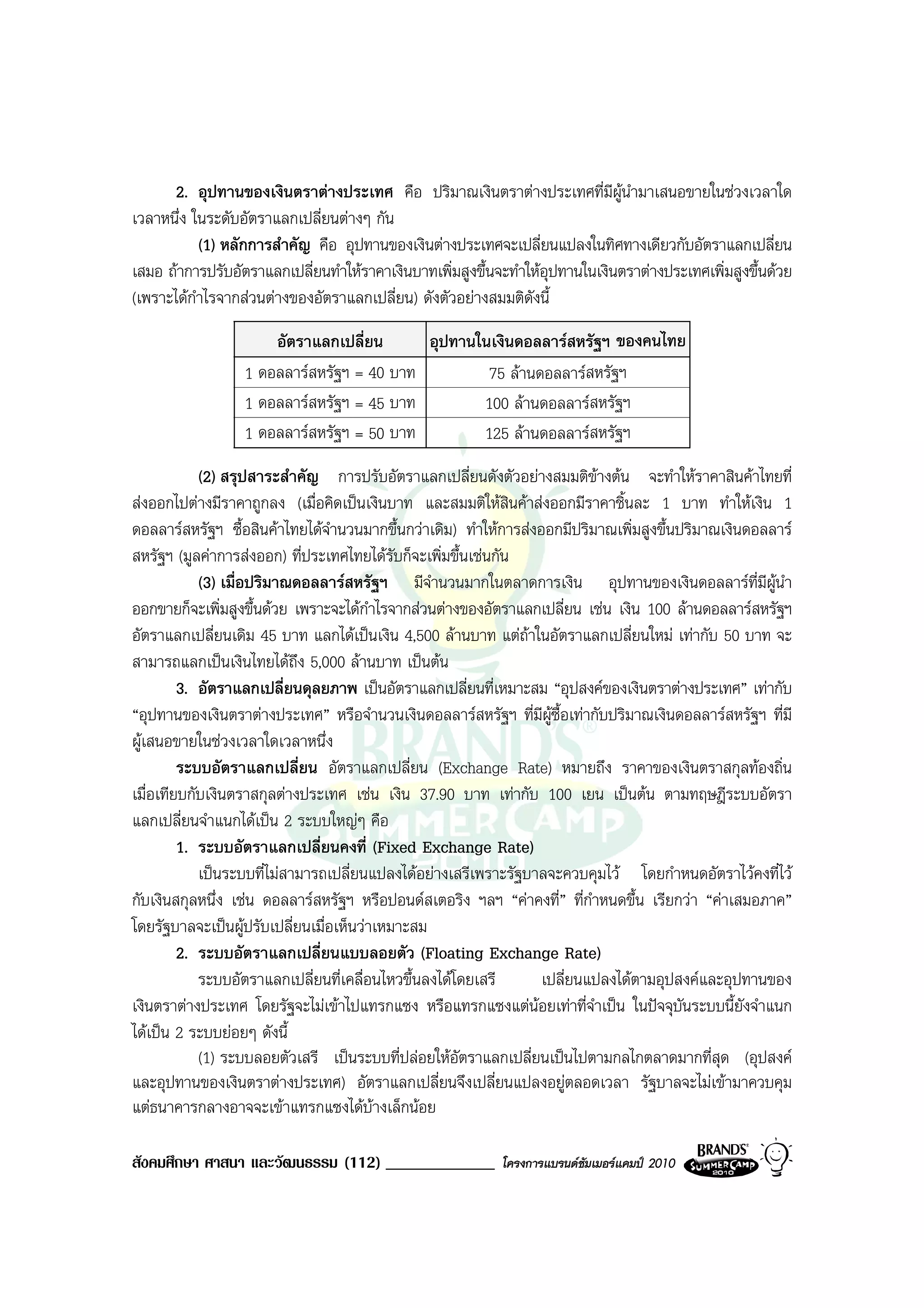 2. อุปทานของเงินตราตางประเทศ คือ ปริมาณเงินตราตางประเทศที่มีผูนํามาเสนอขายในชวงเวลาใด
เวลาหนึ่ง ในระดับอัตราแลกเปลี่ยนตางๆ กัน
             (1) หลักการสําคัญ คือ อุปทานของเงินตางประเทศจะเปลี่ยนแปลงในทิศทางเดียวกับอัตราแลกเปลี่ยน
เสมอ ถาการปรับอัตราแลกเปลี่ยนทําใหราคาเงินบาทเพิ่มสูงขึ้นจะทําใหอุปทานในเงินตราตางประเทศเพิ่มสูงขึ้นดวย
(เพราะไดกาไรจากสวนตางของอัตราแลกเปลี่ยน) ดังตัวอยางสมมติดังนี้
           ํ
                      อัตราแลกเปลี่ยน      อุปทานในเงินดอลลารสหรัฐฯ ของคนไทย
                  1 ดอลลารสหรัฐฯ = 40 บาท         75 ลานดอลลารสหรัฐฯ
                  1 ดอลลารสหรัฐฯ = 45 บาท        100 ลานดอลลารสหรัฐฯ
                  1 ดอลลารสหรัฐฯ = 50 บาท        125 ลานดอลลารสหรัฐฯ
            (2) สรุปสาระสําคัญ การปรับอัตราแลกเปลี่ยนดังตัวอยางสมมติขางตน จะทําใหราคาสินคาไทยที่
สงออกไปตางมีราคาถูกลง (เมื่อคิดเปนเงินบาท และสมมติใหสินคาสงออกมีราคาชิ้นละ 1 บาท ทําใหเงิน 1
ดอลลารสหรัฐฯ ซื้อสินคาไทยไดจํานวนมากขึ้นกวาเดิม) ทําใหการสงออกมีปริมาณเพิ่มสูงขึ้นปริมาณเงินดอลลาร
สหรัฐฯ (มูลคาการสงออก) ที่ประเทศไทยไดรับก็จะเพิ่มขึ้นเชนกัน
            (3) เมื่อปริมาณดอลลารสหรัฐฯ มีจานวนมากในตลาดการเงิน อุปทานของเงินดอลลารที่มีผนํา
                                                 ํ                                                    ู
ออกขายก็จะเพิ่มสูงขึ้นดวย เพราะจะไดกําไรจากสวนตางของอัตราแลกเปลี่ยน เชน เงิน 100 ลานดอลลารสหรัฐฯ
อัตราแลกเปลี่ยนเดิม 45 บาท แลกไดเปนเงิน 4,500 ลานบาท แตถาในอัตราแลกเปลี่ยนใหม เทากับ 50 บาท จะ
                                                                
สามารถแลกเปนเงินไทยไดถึง 5,000 ลานบาท เปนตน
         3. อัตราแลกเปลี่ยนดุลยภาพ เปนอัตราแลกเปลี่ยนที่เหมาะสม “อุปสงคของเงินตราตางประเทศ” เทากับ
“อุปทานของเงินตราตางประเทศ” หรือจํานวนเงินดอลลารสหรัฐฯ ที่มีผูซื้อเทากับปริมาณเงินดอลลารสหรัฐฯ ที่มี
ผูเสนอขายในชวงเวลาใดเวลาหนึ่ง
         ระบบอัตราแลกเปลี่ยน อัตราแลกเปลี่ยน (Exchange Rate) หมายถึง ราคาของเงินตราสกุลทองถิ่น
เมื่อเทียบกับเงินตราสกุลตางประเทศ เชน เงิน 37.90 บาท เทากับ 100 เยน เปนตน ตามทฤษฎีระบบอัตรา
แลกเปลี่ยนจําแนกไดเปน 2 ระบบใหญๆ คือ
         1. ระบบอัตราแลกเปลี่ยนคงที่ (Fixed Exchange Rate)
            เปนระบบที่ไมสามารถเปลี่ยนแปลงไดอยางเสรีเพราะรัฐบาลจะควบคุมไว โดยกําหนดอัตราไวคงที่ไว
กับเงินสกุลหนึ่ง เชน ดอลลารสหรัฐฯ หรือปอนดสเตอริง ฯลฯ “คาคงที่” ที่กาหนดขึ้น เรียกวา “คาเสมอภาค”
                                                                          ํ
โดยรัฐบาลจะเปนผูปรับเปลี่ยนเมื่อเห็นวาเหมาะสม
         2. ระบบอัตราแลกเปลี่ยนแบบลอยตัว (Floating Exchange Rate)
            ระบบอัตราแลกเปลี่ยนที่เคลื่อนไหวขึ้นลงไดโดยเสรี      เปลี่ยนแปลงไดตามอุปสงคและอุปทานของ
เงินตราตางประเทศ โดยรัฐจะไมเขาไปแทรกแซง หรือแทรกแซงแตนอยเทาที่จําเปน ในปจจุบันระบบนี้ยังจําแนก
ไดเปน 2 ระบบยอยๆ ดังนี้
            (1) ระบบลอยตัวเสรี เปนระบบที่ปลอยใหอัตราแลกเปลี่ยนเปนไปตามกลไกตลาดมากที่สุด (อุปสงค
และอุปทานของเงินตราตางประเทศ) อัตราแลกเปลี่ยนจึงเปลี่ยนแปลงอยูตลอดเวลา รัฐบาลจะไมเขามาควบคุม
แตธนาคารกลางอาจจะเขาแทรกแซงไดบางเล็กนอย

สังคมศึกษา ศาสนา และวัฒนธรรม (112) _____________            โครงการแบรนดซัมเมอรแคมป 2010
 