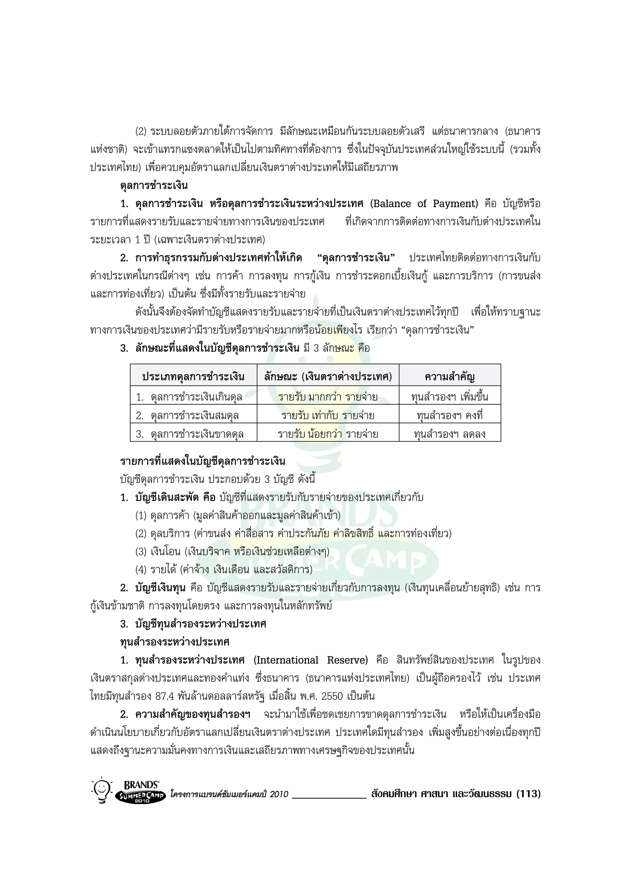 (2) ระบบลอยตัวภายใตการจัดการ มีลักษณะเหมือนกันระบบลอยตัวเสรี แตธนาคารกลาง (ธนาคาร
แหงชาติ) จะเขาแทรกแซงตลาดใหเปนไปตามทิศทางที่ตองการ ซึ่งในปจจุบนประเทศสวนใหญใชระบบนี้ (รวมทั้ง
                                                                        ั
ประเทศไทย) เพื่อควบคุมอัตราแลกเปลี่ยนเงินตราตางประเทศใหมีเสถียรภาพ
      ดุลการชําระเงิน
      1. ดุลการชําระเงิน หรือดุลการชําระเงินระหวางประเทศ (Balance of Payment) คือ บัญชีหรือ
รายการที่แสดงรายรับและรายจายทางการเงินของประเทศ ที่เกิดจากการติดตอทางการเงินกับตางประเทศใน
ระยะเวลา 1 ป (เฉพาะเงินตราตางประเทศ)
      2. การทําธุรกรรมกับตางประเทศทําใหเกิด “ดุลการชําระเงิน” ประเทศไทยติดตอทางการเงินกับ
ตางประเทศในกรณีตางๆ เชน การคา การลงทุน การกูเงิน การชําระดอกเบี้ยเงินกู และการบริการ (การขนสง
และการทองเที่ยว) เปนตน ซึ่งมีทั้งรายรับและรายจาย
          ดังนั้นจึงตองจัดทําบัญชีแสดงรายรับและรายจายที่เปนเงินตราตางประเทศไวทุกป เพื่อใหทราบฐานะ
ทางการเงินของประเทศวามีรายรับหรือรายจายมากหรือนอยเพียงไร เรียกวา “ดุลการชําระเงิน”
      3. ลักษณะที่แสดงในบัญชีดุลการชําระเงิน มี 3 ลักษณะ คือ
           ประเภทดุลการชําระเงิน          ลักษณะ (เงินตราตางประเทศ)           ความสําคัญ
          1. ดุลการชําระเงินเกินดุล          รายรับ มากกวา รายจาย         ทุนสํารองฯ เพิ่มขึ้น
          2. ดุลการชําระเงินสมดุล             รายรับ เทากับ รายจาย         ทุนสํารองฯ คงที่
          3. ดุลการชําระเงินขาดดุล           รายรับ นอยกวา รายจาย        ทุนสํารองฯ ลดลง
          รายการที่แสดงในบัญชีดุลการชําระเงิน
          บัญชีดุลการชําระเงิน ประกอบดวย 3 บัญชี ดังนี้
          1. บัญชีเดินสะพัด คือ บัญชีที่แสดงรายรับกับรายจายของประเทศเกี่ยวกับ
             (1) ดุลการคา (มูลคาสินคาออกและมูลคาสินคาเขา)
             (2) ดุลบริการ (คาขนสง คาสื่อสาร คาประกันภัย คาลิขสิทธิ์ และการทองเที่ยว)
             (3) เงินโอน (เงินบริจาค หรือเงินชวยเหลือตางๆ)
             (4) รายได (คาจาง เงินเดือน และสวัสดิการ)
          2. บัญชีเงินทุน คือ บัญชีแสดงรายรับและรายจายเกี่ยวกับการลงทุน (เงินทุนเคลื่อนยายสุทธิ) เชน การ
กูเงินขามชาติ การลงทุนโดยตรง และการลงทุนในหลักทรัพย
          3. บัญชีทุนสํารองระหวางประเทศ
          ทุนสํารองระหวางประเทศ
          1. ทุนสํารองระหวางประเทศ (International Reserve) คือ สินทรัพยสินของประเทศ ในรูปของ
เงินตราสกุลตางประเทศและทองคําแทง ซึ่งธนาคาร (ธนาคารแหงประเทศไทย) เปนผูถอครองไว เชน ประเทศ
                                                                                         ื
ไทยมีทุนสํารอง 87.4 พันลานดอลลารสหรัฐ เมื่อสิ้น พ.ศ. 2550 เปนตน
          2. ความสําคัญของทุนสํารองฯ จะนํามาใชเพื่อชดเชยการขาดดุลการชําระเงิน หรือใหเปนเครื่องมือ
ดําเนินนโยบายเกี่ยวกับอัตราแลกเปลี่ยนเงินตราตางประเทศ ประเทศใดมีทุนสํารอง เพิ่มสูงขึ้นอยางตอเนื่องทุกป
แสดงถึงฐานะความมั่นคงทางการเงินและเสถียรภาพทางเศรษฐกิจของประเทศนั้น

                  โครงการแบรนดซัมเมอรแคมป 2010   _____________ สังคมศึกษา ศาสนา และวัฒนธรรม (113)
 